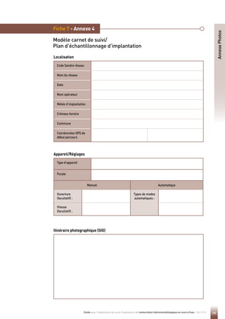 131
Guide pour l'élaboration de suivis d'opérations de restauration hydromorphologique en cours d'eau - Mai 2019
Fiche 7 - Annexe 4
Modèle carnet de suivi/
Plan d’échantillonnage d’implantation
Code Sandre réseau
Nom du réseau
Date
Nom opérateur
Météo d’implantation
Créneau horaire
Commune
Coordonnées GPS de
début parcours
Annexe
Photos
Localisation
Itinéraire photographique (SIG)
Type d’appareil
Focale
Manuel Automatique
Ouverture
(facultatif) :
Types de modes
automatiques :
Vitesse
(facultatif) :
Appareil/Réglages
 
