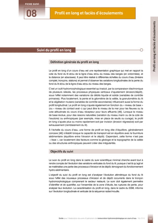 133
Guide pour l'élaboration de suivis d'opérations de restauration hydromorphologique en cours d'eau - Mai 2019
Profil en long et faciès d’écoulements
08
FICHE SUIVI
Profil
en
long
et
faciès
d’écoulements
Principe
Le profil en long d’un cours d’eau est une représentation graphique qui met en rapport la
cote du fond du lit et/ou de la ligne d’eau et/ou du niveau des berges (en ordonnées), et
la distance (en abscisses). Il peut être réalisé à différentes échelles du cours d’eau (linéaire
complet, tronçons, stations) et permet d’observer les variations longitudinales de la pente du
fond du lit et/ou de la ligne d’eau et/ou du niveau des berges.
C’est un outil hydromorphologique essentiel qui traduit, par la comparaison diachronique
de plusieurs relevés, les processus physiques verticaux d’ajustement (érosion/dépôt),
sous l’effet notamment des variations de débits liquide et solide (variables de contrôle
primaires). Plus localement, la pente et la géométrie de la vallée, la granulométrie du lit
et la végétation rivulaire (variables de contrôle secondaires) influencent aussi la forme du
profil longitudinal. Le profil en long s’ajuste également en fonction du « niveau de base »
(ou « niveau de contact aval ») qui peut être le niveau de la mer pour les fleuves ou la
cote altitudinale du cours d’eau récepteur pour leurs affluents [46]. Lorsque le niveau
de base évolue, pour des raisons naturelles (variation du niveau marin ou de la cote de
l’exutoire) ou anthropiques (par exemple, mise en place de seuils ou curage), le profil
en long s’ajuste plus ou moins rapidement soit par incision (érosion régressive) soit par
exhaussement (remblaiement du lit).
À l’échelle du cours d’eau, une forme de profil en long dite d’équilibre, généralement
concave [46] s’établit lorsque la capacité de transport est en équilibre avec la fourniture
sédimentaire (équilibre entre l’érosion et le dépôt). Cependant, cette forme n’est pas
« lisse », car localement des facteurs comme la géologie et la topographie de la vallée
ou des structures anthropiques peuvent créer des irrégularités.
Le suivi du profil en long dans le cadre du suivi scientifique minimal cherche avant tout à
rendre compte de l’évolution des variations verticales du fond du lit, puisque c’est là qu’agit et
se matérialise une partie des processus d’érosion et de dépôt, témoignant du fonctionnement
hydro-sédimentaire.
L’objectif du suivi du profil en long est d’analyser l’évolution altimétrique du fond du lit
sous l’effet des nouveaux processus d’érosion et de dépôt occurrents dans le tronçon
hydromorphologique comprenant le secteur restauré. Le suivi doit également permettre
d’identifier et de quantifier, sur l’ensemble de la zone d’étude, les ruptures de pente, pour
analyser leur évolution. La caractérisation du profil en long, dans le cadre du SSM, informe
sur l’évolution longitudinale et verticale de la séquence radier/mouille.
Suivi du profil en long
Définition générale du profil en long
Objectifs du suivi
 