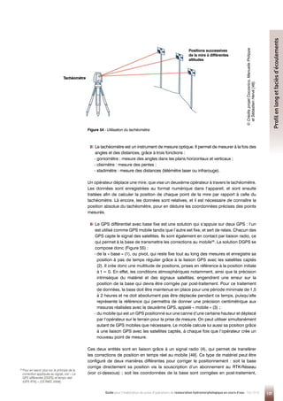 Tachéomètre
Positions successives
de la mire à différentes
altitudes
Figure 54 - 
Utilisation du tachéomètre.
©

C
rédits
projet
Cocosrico,
Manuelle
Philippe
et
Sébastien
Hervé
[48].
137
Guide pour l'élaboration de suivis d'opérations de restauration hydromorphologique en cours d'eau - Mai 2019
Profil
en
long
et
faciès
d’écoulements
36 
Pour en savoir plus sur le principe de la
correction appliquée au signal, voir « Le
GPS différentiel (DGPS) et temps réel
(GPS RTK) » (CETMEF, 2008).
Tachéomètre


Le tachéomètre est un instrument de mesure optique. Il permet de mesurer à la fois des
angles et des distances, grâce à trois fonctions :
- goniomètre : mesure des angles dans les plans horizontaux et verticaux ;
- clisimètre : mesure des pentes ;
- stadimètre : mesure des distances (télémètre laser ou infrarouge).
Un opérateur déplace une mire, que vise un deuxième opérateur à travers le tachéomètre.
Les données sont enregistrées au format numérique dans l’appareil, et sont ensuite
traitées afin de calculer la position de chaque point de la mire par rapport à celle du
tachéomètre. Là encore, les données sont relatives, et il est nécessaire de connaître la
position absolue du tachéomètre, pour en déduire les coordonnées précises des points
mesurés.


Le GPS différentiel avec base fixe est une solution qui s’appuie sur deux GPS : l’un
est utilisé comme GPS mobile tandis que l’autre est fixe, et sert de relais. Chacun des
GPS capte le signal des satellites. Ils sont également en contact par liaison radio, ce
qui permet à la base de transmettre les corrections au mobile36
. La solution DGPS se
compose donc (Figure 55) :
- 
de la « base » (1), ou pivot, qui reste fixe tout au long des mesures et enregistre sa
position à pas de temps régulier grâce à la liaison GPS avec les satellites captés
(2). Il crée donc une multitude de positions, prises en référence à la position initiale
à t = 0. En effet, les conditions atmosphériques notamment, ainsi que la précision
intrinsèque du matériel et des signaux satellites, engendrent une erreur sur la
position de la base qui devra être corrigée par post-traitement. Pour ce traitement
de données, la base doit être maintenue en place pour une période minimale de 1,5
à 2 heures et ne doit absolument pas être déplacée pendant ce temps, puisqu’elle
représente la référence qui permettra de donner une précision centimétrique aux
mesures réalisées avec le deuxième GPS, appelé « mobile » (3) ;
- du mobile qui est un GPS positionné sur une canne d’une certaine hauteur et déplacé
par l’opérateur sur le terrain pour la prise de mesure. On peut utiliser simultanément
autant de GPS mobiles que nécessaire. Le mobile calcule lui aussi sa position grâce
à une liaison GPS avec les satellites captés, à chaque fois que l’opérateur crée un
nouveau point de mesure.
Ces deux entités sont en liaison grâce à un signal radio (4), qui permet de transférer
les corrections de position en temps réel au mobile [49]. Ce type de matériel peut être
configuré de deux manières différentes pour corriger le positionnement : soit la base
corrige directement sa position via la souscription d’un abonnement au RTK-Réseau
(voir ci-dessous) ; soit les coordonnées de la base sont corrigées en post-traitement,
 