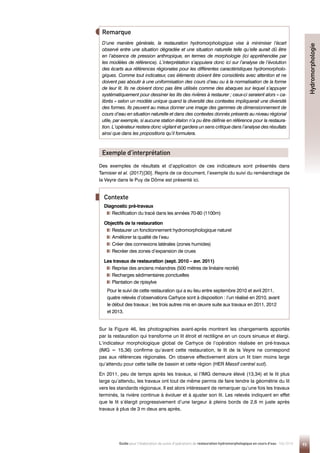 D’une manière générale, la restauration hydromorphologique vise à minimiser l’écart
observé entre une situation dégradée et une situation naturelle telle qu’elle aurait dû être
en l’absence de pression anthropique, en termes de morphologie (ici appréhendée par
les modèles de référence). L’interprétation s’appuiera donc ici sur l’analyse de l’évolution
des écarts aux références régionales pour les différentes caractéristiques hydromorpholo-
giques. Comme tout indicateur, ces éléments doivent être considérés avec attention et ne
doivent pas aboutir à une uniformisation des cours d’eau ou à la normalisation de la forme
de leur lit. Ils ne doivent donc pas être utilisés comme des abaques sur lequel s’appuyer
systématiquement pour dessiner les lits des rivières à restaurer ; ceux-ci seraient alors « ca-
librés » selon un modèle unique quand la diversité des contextes impliquerait une diversité
des formes. Ils peuvent au mieux donner une image des gammes de dimensionnement de
cours d’eau en situation naturelle et dans des contextes donnés présents au niveau régional
utile, par exemple, si aucune station étalon n’a pu être définie en référence pour la restaura-
tion. L’opérateur restera donc vigilant et gardera un sens critique dans l’analyse des résultats
ainsi que dans les propositions qu’il formulera.
Remarque
Des exemples de résultats et d’application de ces indicateurs sont présentés dans
Tamisier et al. (2017)[30]. Repris de ce document, l’exemple du suivi du reméandrage de
la Veyre dans le Puy de Dôme est présenté ici.
Sur la Figure 46, les photographies avant-après montrent les changements apportés
par la restauration qui transforme un lit étroit et rectiligne en un cours sinueux et élargi.
L’indicateur morphologique global de Carhyce de l’opération réalisée en pré-travaux
(IMG = 15,36) confirme qu’avant cette restauration, le lit de la Veyre ne correspond
pas aux références régionales. On observe effectivement alors un lit bien moins large
qu’attendu pour cette taille de bassin et cette région (HER Massif central sud).
En 2011, peu de temps après les travaux, si l’IMG demeure élevé (13,34) et le lit plus
large qu’attendu, les travaux ont tout de même permis de faire tendre la géométrie du lit
vers les standards régionaux. Il est alors intéressant de remarquer qu’une fois les travaux
terminés, la rivière continue à évoluer et à ajuster son lit. Les relevés indiquent en effet
que le lit s’élargit progressivement d’une largeur à pleins bords de 2,6 m juste après
travaux à plus de 3 m deux ans après.
Exemple d’interprétation
Diagnostic pré-travaux
Rectification du tracé dans les années 70-80 (1100m)
Objectifs de la restauration
Restaurer un fonctionnement hydromorphologique naturel
Améliorer la qualité de l’eau
Créer des connexions latérales (zones humides)
Recréer des zones d’expansion de crues
Les travaux de restauration (sept. 2010 – avr. 2011)
Reprise des anciens méandres (500 mètres de linéaire recréé)
Recharges sédimentaires ponctuelles
Plantation de ripisylve
Pour le suivi de cette restauration qui a eu lieu entre septembre 2010 et avril 2011,
quatre relevés d’observations Carhyce sont à disposition : l’un réalisé en 2010, avant
le début des travaux ; les trois autres mis en œuvre suite aux travaux en 2011, 2012
et 2013.
Contexte
93
Guide pour l'élaboration de suivis d'opérations de restauration hydromorphologique en cours d'eau - Mai 2019
Hydromorphologie
 