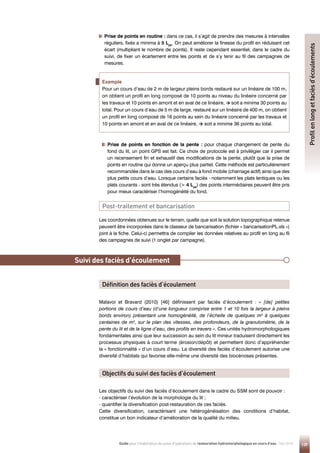 139
Guide pour l'élaboration de suivis d'opérations de restauration hydromorphologique en cours d'eau - Mai 2019

Prise de points en fonction de la pente : pour chaque changement de pente du
fond du lit, un point GPS est fait. Ce choix de protocole est à privilégier car il permet
un recensement fin et exhaustif des modifications de la pente, plutôt que la prise de
points en routine qui donne un aperçu plus partiel. Cette méthode est particulièrement
recommandée dans le cas des cours d’eau à fond mobile (charriage actif) ainsi que des
plus petits cours d’eau. Lorsque certains faciès - notamment les plats lentiques ou les
plats courants - sont très étendus ( 4 Lpb
) des points intermédiaires peuvent être pris
pour mieux caractériser l’homogénéité du fond.

Prise de points en routine : dans ce cas, il s’agit de prendre des mesures à intervalles
réguliers, fixés a minima à 5 Lpb
. On peut améliorer la finesse du profil en réduisant cet
écart (multipliant le nombre de points). Il reste cependant essentiel, dans le cadre du
suivi, de fixer un écartement entre les points et de s’y tenir au fil des campagnes de
mesures.
Les coordonnées obtenues sur le terrain, quelle que soit la solution topographique retenue
peuvent être incorporées dans le classeur de bancarisation (fichier « bancarisationPL.xls »)
joint à la fiche. Celui-ci permettra de compiler les données relatives au profil en long au fil
des campagnes de suivi (1 onglet par campagne).
Post-traitement et bancarisation
Principe
Malavoi et Bravard (2010) [46] définissent par faciès d’écoulement : « [de] petites
portions de cours d’eau (d’une longueur comprise entre 1 et 10 fois la largeur à pleins
bords environ) présentant une homogénéité, de l’échelle de quelques m² à quelques
centaines de m², sur le plan des vitesses, des profondeurs, de la granulométrie, de la
pente du lit et de la ligne d’eau, des profils en travers ». Ces unités hydromorphologiques
fondamentales ainsi que leur succession au sein du lit mineur traduisent directement les
processus physiques à court terme (érosion/dépôt) et permettent donc d’appréhender
la « fonctionnalité » d’un cours d’eau. La diversité des faciès d’écoulement autorise une
diversité d’habitats qui favorise elle-même une diversité des biocénoses présentes.
Les objectifs du suivi des faciès d’écoulement dans le cadre du SSM sont de pouvoir :
- caractériser l’évolution de la morphologie du lit ;
- quantifier la diversification post-restauration de ces faciès.
Cette diversification, caractérisant une hétérogénéisation des conditions d’habitat,
constitue un bon indicateur d’amélioration de la qualité du milieu.
Suivi des faciès d’écoulement
Définition des faciès d’écoulement
Objectifs du suivi des faciès d’écoulement
Profil
en
long
et
faciès
d’écoulements
Exemple
Pour un cours d’eau de 2 m de largeur pleins bords restauré sur un linéaire de 100 m,
on obtient un profil en long composé de 10 points au niveau du linéaire concerné par
les travaux et 10 points en amont et en aval de ce linéaire, → soit a minima 30 points au
total. Pour un cours d’eau de 5 m de large, restauré sur un linéaire de 400 m, on obtient
un profil en long composé de 16 points au sein du linéaire concerné par les travaux et
10 points en amont et en aval de ce linéaire, → soit a minima 36 points au total.
 