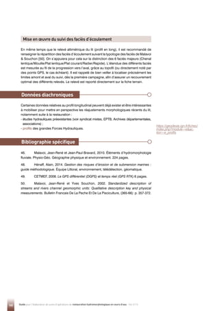 140 Guide pour l'élaboration de suivis d'opérations de restauration hydromorphologique en cours d'eau - Mai 2019
En même temps que le relevé altimétrique du lit (profil en long), il est recommandé de
renseigner la répartition des faciès d’écoulement suivant la typologie des faciès de Malavoi
 Souchon [50]. On s’appuiera pour cela sur la distinction des 6 faciès majeurs (Chenal
lentique/Mouille/Plat lentique/Plat courant/Radier/Rapide). L’étendue des différents faciès
est mesurée au fil de la progression vers l’aval, grâce au topofil (ou directement noté par
des points GPS, le cas échéant). Il est rappelé de bien veiller à localiser précisément les
limites amont et aval du suivi, dès la première campagne, afin d’assurer un recouvrement
optimal des différents relevés. Le relevé est reporté directement sur la fiche terrain.
Certaines données relatives au profil longitudinal peuvent déjà exister et être intéressantes
à mobiliser pour mettre en perspective les réajustements morphologiques récents du lit,
notamment suite à la restauration :
- 
études hydrauliques préexistantes (voir syndicat mixtes, EPTB, Archives départementales,
associations) ;
- profils des grandes Forces Hydrauliques.
Données diachroniques
https://geodesie.ign.fr/fiches/
index.php?module=eac-
tion=e_profils
46. Malavoi, Jean-René et Jean-Paul Bravard, 2010. Éléments d’hydromorphologie
fluviale. Physio-Géo. Géographie physique et environnement. 224 pages.
48. Hénaff, Alain, 2014. Gestion des risques d’érosion et de submersion marines :
guide méthodologique. Équipe Littoral, environnement, télédétection, géomatique.
49. CETMEF, 2008. Le GPS différentiel (DGPS) et temps réel (GPS RTK).6 pages.
50. Malavoi, Jean-René et Yves Souchon, 2002. Standardized description of
streams and rivers channel geomorphic units: Qualitative description key and physical
measurements. Bulletin Francais De La Peche Et De La Pisciculture, (365-66): p. 357-372.
Bibliographie spécifique
Mise en œuvre du suivi des faciès d’écoulement
 