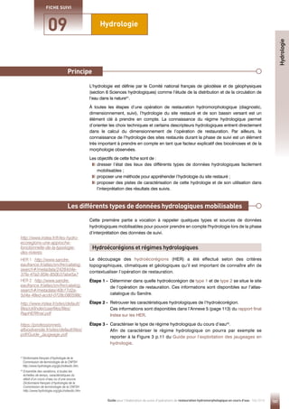 141
Guide pour l'élaboration de suivis d'opérations de restauration hydromorphologique en cours d'eau - Mai 2019
Hydrologie
09
FICHE SUIVI
Principe
Principe
L’hydrologie est définie par le Comité national français de géodésie et de géophysiques
(section 6 Sciences hydrologiques) comme l’étude de la distribution et de la circulation de
l’eau dans la nature41
.
À toutes les étapes d’une opération de restauration hydromorphologique (diagnostic,
dimensionnement, suivi), l’hydrologie du site restauré et de son bassin versant est un
élément clé à prendre en compte. La connaissance du régime hydrologique permet
d’orienter les choix techniques et certains descripteurs hydrologiques entrent directement
dans le calcul du dimensionnement de l’opération de restauration. Par ailleurs, la
connaissance de l’hydrologie des sites restaurés durant la phase de suivi est un élément
très important à prendre en compte en tant que facteur explicatif des biocénoses et de la
morphologie observées.
Les objectifs de cette fiche sont de :

dresser l’état des lieux des différents types de données hydrologiques facilement
mobilisables ;
proposer une méthode pour appréhender l’hydrologie du site restauré ;

proposer des pistes de caractérisation de cette hydrologie et de son utilisation dans
l’interprétation des résultats des suivis.
Cette première partie a vocation à rappeler quelques types et sources de données
hydrologiques mobilisables pour pouvoir prendre en compte l'hydrologie lors de la phase
d’interprétation des données de suivi.
Le découpage des hydroécorégions (HER) a été effectué selon des critères
topographiques, climatiques et géologiques qu’il est important de connaître afin de
contextualiser l’opération de restauration.
Étape 1 - 
Déterminer dans quelle hydroécorégion de type 1 et de type 2 se situe le site
de l’opération de restauration. Ces informations sont disponibles sur l’atlas-
catalogue du Sandre.
Étape 2 - 
Retrouver les caractéristiques hydrologiques de l’hydroécorégion.
Ces informations sont disponibles dans l’Annexe 5 (page 113) du rapport final
Irstea sur les HER.
Étape 3 - 
Caractériser le type de régime hydrologique du cours d’eau42
.
Afin de caractériser le régime hydrologique on pourra par exemple se
reporter à la Figure 3 p.11 du Guide pour l’exploitation des jaugeages en
hydrologie.
Principe
Les différents types de données hydrologiques mobilisables
Hydroécorégions et régimes hydrologiques
Hydrologie
41 
Dictionnaire français d’hydrologie de la
Commission de terminologie de la CNFSH
http://www.hydrologie.org/glu/indexdic.htm.
42

Ensemble des variations, à toutes les
échelles de temps, caractéristiques du
débit d’un cours d’eau ou d’une source.
Dictionnaire français d’hydrologie de la
Commission de terminologie de la CNFSH
http://www.hydrologie.org/glu/indexdic.htm
http://www.irstea.fr/fr/les-hydro-
ecoregions-une-approche-
fonctionnelle-de-la-typologie-
des-rivieres
HER 1 : http://www.sandre.
eaufrance.fr/atlas/srv/fre/catalog.
search#/metadata/24284d4e-
37fa-47a2-85fe-850b37abe5a7
HER 2 : http://www.sandre.
eaufrance.fr/atlas/srv/fre/catalog.
search#/metadata/40b17d2a-
5d4a-48ed-acdd-0728c080598c
http://www.irstea.fr/sites/default/
files/ckfinder/userfiles/files/
RapHERfinal.pdf
https://professionnels.
afbiodiversite.fr/sites/default/files/
pdf/Guide_Jaugeage.pdf
 