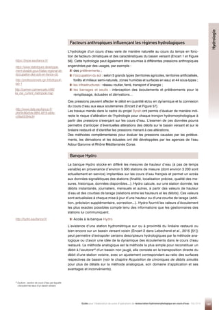 143
Guide pour l'élaboration de suivis d'opérations de restauration hydromorphologique en cours d'eau - Mai 2019
Facteurs anthropiques influençant les régimes hydrologiques
L’hydrologie d’un cours d’eau varie de manière naturelle au cours du temps en fonc-
tion de facteurs climatiques et des caractéristiques du bassin versant (Encart 1 et Figure
56). Cette hydrologie peut également être soumise à différentes pressions anthropiques
engendrées par des usages, par exemple :
des prélèvements ;

l’occupation du sol : selon 5 grands types (territoires agricoles, territoires artificialisés,
forêts et milieux semi-naturels, zones humides et surfaces en eau) et 44 sous-types ;

les infrastructures : réseau routier, ferré, transport d’énergie ;

les barrages et seuils : interception des écoulements et prélèvements pour le
remplissage, éclusées et dérivations…
Ces pressions peuvent affecter le débit en quantité et/ou en dynamique et la connexion
du cours d’eau aux eaux souterraines (Encart 2 et Figure 57).
Les travaux menés dans le cadre du projet Syrah ont permis d’évaluer de manière indi-
recte le risque d’altération de l’hydrologie pour chaque tronçon hydromorphologique à
partir des pressions s’exerçant sur les cours d’eau. L’examen de ces données pourra
permettre d’anticiper d’éventuelles altérations des débits sur le bassin versant et sur le
linéaire restauré et d’identifier les pressions menant à ces altérations.
Des méthodes complémentaires pour évaluer les pressions causées par les prélève-
ments, les dérivations et les éclusées ont été développées par les agences de l’eau
Adour Garonne et Rhône Méditerranée Corse.
Banque Hydro
La banque Hydro stocke en différé les mesures de hauteur d’eau (à pas de temps
variable) en provenance d’environ 5 000 stations de mesure (dont environ 3 200 sont
actuellement en service) implantées sur les cours d’eau français et permet un accès
aux données signalétiques des stations (finalité, localisation précise, qualité des me-
sures, historique, données disponibles...). Hydro calcule, sur une station donnée, les
débits instantanés, journaliers, mensuels et autres, à partir des valeurs de hauteur
d’eau et des courbes de tarage (relations entre les hauteurs et les débits). Ces valeurs
sont actualisées à chaque mise à jour d’une hauteur ou d’une courbe de tarage (addi-
tion, précision supplémentaire, correction...). Hydro fournit les valeurs d’écoulement
les plus exactes possibles compte tenu des informations que les gestionnaires des
stations lui communiquent.
Accès à la banque Hydro
L’existence d’une station hydrométrique sur ou à proximité du linéaire restauré ou
bien encore sur un bassin versant voisin (Encart 2 dans Lebecherel et al., 2015 [51])
peut permettre d’extrapoler certains descripteurs hydrologiques par la méthode ana-
logique ou d’avoir une idée de la dynamique des écoulements dans le cours d’eau
restauré. La méthode analogique est la méthode la plus simple pour reconstituer un
débit à l’exutoire43
d’un bassin non jaugé, elle consiste en la transposition directe du
débit d’une station voisine, avec un ajustement correspondant au ratio des surfaces
respectives de bassin (voir le chapitre Acquisition de chroniques de débits simulés
pour plus de détails sur la méthode analogique, son domaine d’application et ses
avantages et inconvénients).
Hydrologie
https://bnpe.eaufrance.fr/
https://www.statistiques.developpe-
ment-durable.gouv.fr/atlas-regional-de-
loccupation-des-sols-en-france-clc
http://professionnels.ign.fr/bdtopo#-
tab-1
http://carmen.carmencarto.fr/66/
ka_roe_current_metropole.map
http://www.data.eaufrance.fr/
jdd/9c86a5da-88f4-4819-a84e-
c09a69394a34
http://hydro.eaufrance.fr/
43

Exutoire : section de cours d’eau par laquelle
s’écoulent les eaux d’un bassin versant.
 