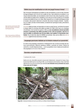 145
Guide pour l'élaboration de suivis d'opérations de restauration hydromorphologique en cours d'eau - Mai 2019
Figure 58 - 
Exemple de laisse de crue en juin 2016 sur la Claise à Grand-Pressigny.
Débits issus de modélisation en site non jaugé (travaux Irstea)
Jaugeages ponctuels réalisés sur le linéaire restauré ou à proximité
Données complémentaires
Laisses de crues
Des chroniques hydrologiques journalières ont été reconstituées au droit de sites d’échantil-
lonnage écologique et/ou de suivi de la qualité de l’eau. Sans prétendre se substituer à une
mesure directe des débits, ces reconstitutions visent à fournir des ordres de grandeur concer-
nant les débits journaliers et leur variabilité au cours des jours (et des années) qui ont précédé
la mesure de qualité de l’eau ou du milieu. Elles s’appuient sur un modèle hydrologique simple
et robuste, mais peuvent néanmoins comporter des erreurs d’origines diverses : imperfec-
tion du modèle, données d’entrée biaisées, complexité des hydrologies locales, perturbations
anthropiques…
Ce travail, réalisé par Irstea, est disponible sur le site du projet Carmen. Les fichiers fournissent
à chaque station la chronique des débits journaliers de 1959 à 2016 avec son enveloppe
d’incertitudes. Il est important de garder en tête que ces reconstitutions doivent permettre
d’évaluer la dynamique des débits journaliers et leur ordre de grandeur, mais les va-
leurs de débits, en particulier pour les bas débits, sont sujettes à d’importantes incer-
titudes. Pour le calcul des valeurs de QMNA5, par exemple, mieux vaut se référer à la carte de
consensus également issue des travaux de Irstea.
En dehors des jaugeages nécessaires à l’établissement des courbes de tarage des sta-
tions hydrométriques, différents opérateurs (DREAL, syndicats de rivières, instituts de
recherche, conseils départementaux…) sont susceptibles d’avoir réalisé ponctuellement
des jaugeages sur le cours d’eau restauré.
Après une crue, des débris peuvent s’accumuler linéairement, marquant le niveau d’eau
le plus haut atteint par la crue (Figure 58). La connaissance de la hauteur d’eau maximale
atteinte lors du pic de crue donne par exemple une indication de la connexion du cours
d’eau avec son lit majeur.
Hydrologie
©
Michel
Bramard
-
AFB
http://carmen.carmencarto.fr/66/
AFB_Reconstitution-chroniques-
hydrologiques.map
https://www.eaufrance.fr/IMG/zip/
cartes_debits_caracteristiques.zip
 