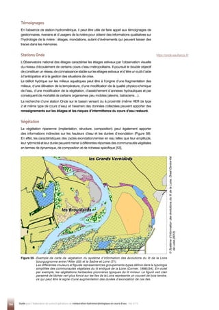 146 Guide pour l'élaboration de suivis d'opérations de restauration hydromorphologique en cours d'eau - Mai 2019
Témoignages
En l’absence de station hydrométrique, il peut être utile de faire appel aux témoignages de
gestionnaires, riverains et d’usagers de la rivière pour obtenir des informations qualitatives sur
l’hydrologie de la rivière : étiages, inondations, autant d’événements qui peuvent laisser des
traces dans les mémoires.
Stations Onde
L’Observatoire national des étiages caractérise les étiages estivaux par l’observation visuelle
du niveau d’écoulement de certains cours d’eau métropolitains. Il poursuit le double objectif
de constituer un réseau de connaissance stable sur les étiages estivaux et d’être un outil d’aide
à l’anticipation et à la gestion des situations de crise.
Le déficit hydrique sur les milieux aquatiques peut être à l’origine d’une fragmentation des
milieux, d’une élévation de la température, d’une modification de la qualité physico-chimique
de l’eau, d’une modification de la végétation, d’assèchement d’annexes hydrauliques et par
conséquent de mortalité de certains organismes peu mobiles (alevins, batraciens…).
La recherche d’une station Onde sur le bassin versant ou à proximité (même HER de type
2 et même type de cours d’eau) et l’examen des données collectées peuvent apporter des
renseignements sur les étiages et les risques d’intermittence du cours d’eau restauré.
Végétation
La végétation riparienne (implantation, structure, composition) peut également apporter
des informations indirectes sur les hauteurs d’eau et les durées d’exondation (Figure 59).
En effet, les caractéristiques des cycles exondation/remise en eau telles que leur amplitude,
leur rythmicité et leur durée peuvent mener à différentes réponses des communautés végétales
en termes de dynamique, de composition et de richesse spécifique [53].
Figure 59 - 
Exemple de carte de végétation du système d’information des évolutions du lit de la Loire
bourguignonne entre l’Allier (03) et la Saône et Loire (71).
Les différentes couleurs et figurés représentent les groupements-types définis dans la typologie
simplifiée des communautés végétales du lit endigué de la Loire (Cornier, 1998)[54]. En violet
par exemple, les végétations herbacées pionnières typiques du lit mineur. Le figuré vert clair
parsemé de tâches vert plus foncé sur les îles de la Loire représente un couvert de bois tendre,
ce qui peut être le signe d’une augmentation des durées d’exondation de ces îles.
©

S
ystème
d’information
des
évolutions
du
lit
de
la
Loire,
Dreal
Centre-Val
de
Loire
(2012)
https://onde.eaufrance.fr/
 