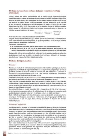 148 Guide pour l'élaboration de suivis d'opérations de restauration hydromorphologique en cours d'eau - Mai 2019
Lorsqu’il existe une station hydrométrique sur le même tronçon hydromorphologique
(référentiel Syrah) que le site de restauration, il est possible d’utiliser la méthode du rapport des
surfaces de bassin versant pour extrapoler le débit du linéaire restauré. La méthode du rapport
des surfaces de bassin versant, ou encore appelée méthode analogique, est la méthode
la plus simple pour reconstituer un débit à l’exutoire d’un bassin non jaugé (Encart 2 dans
Lebecherel et al., 2015 [51]). Elle consiste en la transposition directe du débit d’une station
voisine jaugée, du même tronçon hydromorphologique par exemple, avec un ajustement au
ratio des surfaces respectives de bassin :
Avec Q en m3
.s-1 et S la surface de bassin versant en km².
On parle alors de modèle débit-débit, qui, dès lors que les exutoires sont sur le même tronçon,
voire éventuellement des bassins proches, et qu’ils réagissent aux pluies de façon similaire,
peut donner des résultats très satisfaisants.
Cependant, cette méthode :

fait implicitement l’hypothèse que les pluies diffèrent peu entre les sites étudiés ;

néglige notamment le fait que lorsque le bassin versant augmente, les pointes de crue
peuvent être atténuées ou décalées (le rapport des surfaces n’ajuste que les volumes d’eau).
Il est possible et fortement conseillé, afin de valider le choix de la station jaugée, de réaliser des
jaugeages ponctuels sur la station non jaugée (voir le chapitre Utilisation de jaugeages
ponctuels pour évaluer et améliorer les débits simulés).
𝑄𝑄 𝑛𝑛𝑛𝑛𝑛𝑛 𝑗𝑗𝑗𝑗𝑗𝑗𝑗𝑗é = 𝑄𝑄𝑄𝑄𝑄𝑄𝑄𝑄𝑄𝑄é ×
𝑆𝑆 𝑛𝑛𝑛𝑛𝑛𝑛 𝑗𝑗𝑗𝑗𝑗𝑗𝑗𝑗é
𝑆𝑆 𝑗𝑗𝑗𝑗𝑗𝑗𝑗𝑗é
Méthode de régionalisation
Principe
Il existe une multitude de méthodes de régionalisation et de modèles hydrologiques. Ici, nous
proposons une méthode de régionalisation basée sur la proximité géographique car elle est
plus facile à mettre en œuvre et montre de bons résultats. Elle est basée sur l’utilisation du
modèle GR4J disponible en libre accès sur R. Cette méthode nécessite des compétences
pour l’utilisation et l’application des modèles sous R.
L’installation du logiciel R via la plateforme du projet R est également requise. Le modèle et les
fonctions de calibrations sont disponibles en tapant install.packages (« airGR »).
Cette méthode consiste à modéliser le fonctionnement d’un bassin versant non-jaugé à partir
d’informations d’autres bassins versants jaugés situés à proximité. Plus précisément, elle
repose sur le transfert des paramètres de GR4J de bassins jaugés (bassins donneurs) vers un
bassin non jaugé (bassin receveur).
Le modèle GR4J est un modèle pluie-débit [55] à 4 paramètres (X1, X2, X3 et X4), prenant
en entrée des chroniques journalières de précipitations et de températures moyennées sur la
surface du bassin versant et présentant en sortie des valeurs de débits journaliers.
Cette méthode peut également être utilisée pour prolonger jusqu’à la période actuelle les
chroniques hydrologiques reconstituées mentionnées dans le paragraphe Débits issus
de modélisation en site non jaugé (travaux Irstea), à condition de disposer des données
météorologiques.
Domaine d’application
Le modèle GR4J a été testé sur de larges échantillons de plusieurs centaines de bassins,
particulièrement en France mais également aux États-Unis, en Australie, au Brésil, au Mexique
ou encore en Algérie. Il peut être utilisé sur des bassins de toutes tailles et dans des contextes
variés. Cependant, certains systèmes hydrologiques sont plus difficiles à modéliser car les
processus en jeu sont complexes et la structure simple du modèle ne permet pas de les
prendre en compte. Il s’agit notamment des karsts, des systèmes avec de forts apports
souterrains et des systèmes influencés par des activités anthropiques. Dans ces cas-là, les
performances du modèle sont fortement dégradées.
Dans le cas des bassins avec influence nivale, définis comme ayant une part de précipitations
solides supérieure à 10 %, il est nécessaire d’activer le module de neige Cemaneige, deux
paramètres doivent alors également être régionalisés. Pour plus d’informations, le lecteur
pourra se référer au rapport de Brigode et al.[56].
Méthode du rapport des surfaces de bassin versant (ou méthode
analogique)
https://webgr.irstea.fr/logiciels/
airgr/
https://cran.r-project.org/
 