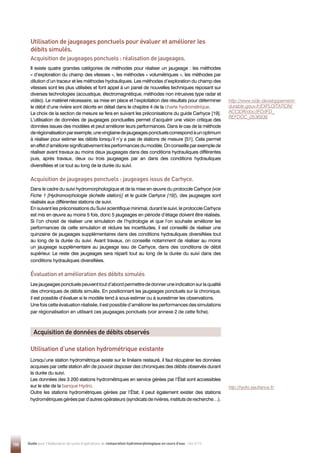 150 Guide pour l'élaboration de suivis d'opérations de restauration hydromorphologique en cours d'eau - Mai 2019
Utilisation de jaugeages ponctuels pour évaluer et améliorer les
débits simulés.
Utilisation d’une station hydrométrique existante
Acquisition de jaugeages ponctuels : réalisation de jaugeages.
Il existe quatre grandes catégories de méthodes pour réaliser un jaugeage : les méthodes
« d’exploration du champ des vitesses », les méthodes « volumétriques », les méthodes par
dilution d’un traceur et les méthodes hydrauliques. Les méthodes d’exploration du champ des
vitesses sont les plus utilisées et font appel à un panel de nouvelles techniques reposant sur
diverses technologies (acoustique, électromagnétique, méthodes non intrusives type radar et
vidéo). Le matériel nécessaire, sa mise en place et l’exploitation des résultats pour déterminer
le débit d’une rivière sont décrits en détail dans le chapitre 4 de la charte hydrométrique.
Le choix de la section de mesure se fera en suivant les préconisations du guide Carhyce [19].
L’utilisation de données de jaugeages ponctuelles permet d’acquérir une vision critique des
données issues des modèles et peut améliorer leurs performances. Dans le cas de la méthode
derégionalisationparexemple,unevingtainedejaugeagesponctuelscorrespondàunoptimum
à réaliser pour estimer les débits lorsqu’il n’y a pas de stations de mesure [51]. Cela permet
eneffetd’améliorersignificativementlesperformancesdumodèle.Onconseilleparexemplede
réaliser avant travaux au moins deux jaugeages dans des conditions hydrauliques différentes
puis, après travaux, deux ou trois jaugeages par an dans des conditions hydrauliques
diversifiées et ce tout au long de la durée du suivi.
Acquisition de jaugeages ponctuels : jaugeages issus de Carhyce.
Dans le cadre du suivi hydromorphologique et de la mise en œuvre du protocole Carhyce (voir
Fiche 1 [Hydromorphologie (échelle station)] et le guide Carhyce [19]), des jaugeages sont
réalisés aux différentes stations de suivi.
En suivant les préconisations du Suivi scientifique minimal, durant le suivi, le protocole Carhyce
est mis en œuvre au moins 5 fois, donc 5 jaugeages en période d’étiage doivent être réalisés.
Si l’on choisit de réaliser une simulation de l’hydrologie et que l’on souhaite améliorer les
performances de cette simulation et réduire les incertitudes, il est conseillé de réaliser une
quinzaine de jaugeages supplémentaires dans des conditions hydrauliques diversifiées tout
au long de la durée du suivi. Avant travaux, on conseille notamment de réaliser au moins
un jaugeage supplémentaire au jaugeage issu de Carhyce, dans des conditions de débit
supérieur. Le reste des jaugeages sera réparti tout au long de la durée du suivi dans des
conditions hydrauliques diversifiées.
Évaluation et amélioration des débits simulés
Lesjaugeagesponctuelspeuventtoutd’abordpermettrededonneruneindicationsurlaqualité
des chroniques de débits simulés. En positionnant les jaugeages ponctuels sur la chronique,
il est possible d’évaluer si le modèle tend à sous-estimer ou à surestimer les observations.
Une fois cette évaluation réalisée, il est possible d’améliorer les performances des simulations
par régionalisation en utilisant ces jaugeages ponctuels (voir annexe 2 de cette fiche).
Lorsqu’une station hydrométrique existe sur le linéaire restauré, il faut récupérer les données
acquises par cette station afin de pouvoir disposer des chroniques des débits observés durant
la durée du suivi.
Les données des 3 200 stations hydrométriques en service gérées par l’État sont accessibles
sur le site de la banque Hydro.
Outre les stations hydrométriques gérées par l’État, il peut également exister des stations
hydrométriquesgéréespard’autresopérateurs(syndicatsderivières,institutsderecherche…).
Acquisition de données de débits observés
http://www.side.developpement-
durable.gouv.fr/EXPLOITATION/
ACCIDR/doc/IFD/IFD_
REFDOC_0536936
http://hydro.eaufrance.fr/
 