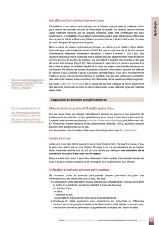 151
Guide pour l'élaboration de suivis d'opérations de restauration hydromorphologique en cours d'eau - Mai 2019
Installation d’une station hydrométrique
L’installation d’une station hydrométrique sur le linéaire restauré reste la meilleure option
pour obtenir des données de suivi de l’hydrologie de qualité. Sur certains bassins versants
(débit fortement influencé par les activités humaines, karst, forte contribution des eaux
souterraines…), l’installation d’une station hydrométrique est la seule solution pour obtenir des
chroniques de débits suffisamment fiables permettant d’aider à l’interprétation des données
du suivi biologique et hydromorphologique.
Dans le cadre du réseau hydrométrique français, on estime que la création d’une station
hydrométrique coûte initialement environ 25 000 € et que son coût annuel de fonctionnement
(maintenance, téléphone, alimentation électrique…) revient à environ 1 000 € [51]. Des
solutions beaucoup moins coûteuses et plus légères peuvent également être mises en œuvre
comme la pose de sondes de pression, qui permettent d’acquérir des données à des pas
de temps infra-horaires (Figure 57). Elles nécessitent cependant une certaine expertise lors
de la mise en place, un entretien régulier et du recul par rapport aux données brutes qui en
sont issues. Par ailleurs, les sondes de pression mesurent une pression absolue soit celle de
la colonne d’eau à laquelle s’ajoute la pression atmosphérique, il faut donc impérativement
mettre en œuvre une sonde barométrique en parallèle, pour pouvoir obtenir par soustraction
des valeurs de hauteurs d’eau correctes (non influencées par les variations météorologiques).
La charte qualité de l’hydrométrie est un guide des bonnes pratiques et donne notamment
des éléments concernant le choix du site à instrumenter ou les différents types de matériels
disponibles.
Mise en place du protocole Onde/En quête d’eau
Sur les cours d’eau aux étiages naturellement sévères ou soumis à des pressions de
prélèvements importantes, ou plus généralement si un risque d’intermittence est suspecté,
il est préconisé de mettre en place le protocole d’observation des étiages précédemment cité.
En fonction du linéaire restauré et des observations réalisées, une ou plusieurs stations
pourront être positionnées sur le site.
La bancarisation des données s’effectuera dans l’application web En quête d’eau.
Laisse de crues
Après une crue, des débris peuvent s’accumuler linéairement, marquant le niveau d’eau
le plus haut atteint par la crue (Figure 58 page 141). La connaissance de la hauteur
d’eau maximale atteinte lors du pic de crue donne par exemple une indication de la
connexion du cours d’eau avec son lit majeur.
Dans le cadre d’un suivi, il peut être intéressant d’aller repérer d’éventuelles laisses de
crue le long du linéaire restauré et de renseigner leur localisation et leur altitude.
Utilisation d’outils de sciences participatives
De nouveaux outils de sciences participatives peuvent permettre d’acquérir des
informations sur les débits des cours d’eau, tels que :

Crowdwater. Cette application Suisse gratuite pour smartphones, mise au point dans
le cadre d’un doctorat, permet de collecter 4 types de données :
- la hauteur d’eau,
- le débit,
- l’humidité du sol,
- les conditions d’écoulement des cours d’eau temporaires ;

Discharge.ch. Cette application pour smartphone est disponible en différentes
versions dont une gratuite et basée sur la détermination de la vitesse du courant pour
une section donnée et permettant d’appréhender la hauteur de l’eau et le débit.
Acquisition de données complémentaires
Hydrologie
http://www.side.developpement-
durable.gouv.fr/EXPLOITATION/
ACCIDR/doc/IFD/IFD_
REFDOC_0536936
http://enquetedeau.eaufrance.fr
http://www.reseau.eaufrance.fr/
ressource/tutoriel-en-quete-eau
http://www.reseau.eaufrance.fr/
projet/observatoire-national-etiages
 
