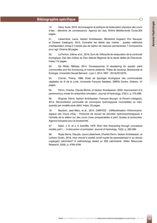 155
Guide pour l'élaboration de suivis d'opérations de restauration hydromorphologique en cours d'eau - Mai 2019
Annexe
Hydrologie
14. Dany, Aude, 2016. Accompagner la politique de restauration physique des cours
d’eau : éléments de connaissance. Agence de l’eau Rhône Méditerranée Corse.304
pages.
51. Lebecherel, Laure, Vazken Andréassian, Bénédicte Augeard, Eric Sauquet,
et Clotaire Catalogne, 2015. Connaître les débits des rivières : quelles méthodes
d’extrapolation lorsqu’il n’existe pas de station de mesures permanentes ? Comprendre
pour agir. Onema.28 pages.
52. Le Pichon, Céline, et al., 2016. Suivi de l’efficacité de restauration de la continuité
écologique, Cas des rivières du Parc Naturel Régional de la Haute Vallée de Chevreuse.
Irstea.114 pages.
53. De Wilde, Mélissa, 2014. Consequences of dewatering for aquatic plant
communities and the functioning of riverine wetlands. Thèse de doctorat, Biodiversité et
Ecologie. Université Claude Bernard - Lyon I, 2014. NNT : 2014LYO10275.
54. Cornier, Thierry, 1998. Essai de typologie écologique des communautés
végétales du lit de la Loire. Université François Rabelais, DIREN Centre, Orléans. 47
pages.
55. Perrin, Charles, Claude Michel, et Vazken Andréassian, 2003. Improvement of a
parsimonious model for streamflow simulation. Journal of Hydrology, 279(1): p. 275-289.
56. Brigode, Pierre, Vazken Andréassian, François Bourgin, et Florent Lobligeois,
2014. Reconstitution ponctuelle de chroniques hydrologiques incomplètes ou man-
quantes par modèle pluie-débit. Irstea. 25 pages.
19. Baudoin, Jean-Marc, et al., 2015. CARHYCE : CARactérisation HYdromorpho-
logique des Cours d’Eau - Protocole de recueil de données hydromorphologiques à
l’échelle de la station sur des cours d’eau prospectables à pied. Guides et protocoles.
Agence française pour la biodiversité.
57. Nash, J. E. et J. V. Sutcliffe, 1970. River flow forecasting through conceptual
models part I — A discussion of principles. Journal of Hydrology, 10(3): p. 282-290.
58. Rojas Serna, Claudia, Laure Lebecherel, Charles Perrin, Vazken Andréassian, et
Ludovic Oudin, 2016. How should a rainfall runoff model be parameterized in an almost
ungauged catchment? A methodology tested on 609 catchments. Water Resources
Research, 52(6): p. 4765-4784.
Bibliographie spécifique
 