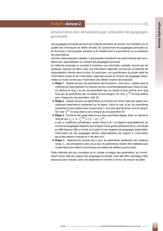 157
Guide pour l'élaboration de suivis d'opérations de restauration hydromorphologique en cours d'eau - Mai 2019
Fiche 9 - Annexe 2
Amélioration des simulations par utilisation de jaugeages
ponctuels
Les jaugeages ponctuels peuvent tout d’abord permettre de donner une indication sur la
qualité des chroniques de débits simulés. En positionnant les jaugeages ponctuels sur
la chronique, il est possible d’évaluer si le modèle tend à sous-estimer ou à surestimer
les observations.
Une fois cette évaluation réalisée, il est possible d’améliorer les performances des simu-
lations par régionalisation en utilisant ces jaugeages ponctuels.
La méthode proposée ici consiste à combiner une information partielle, fournie par les
quelques mesures de débit, avec une information régionale, fournie par la méthode de
régionalisation décrite dans la fiche. En particulier, une quantification du poids relatif de
l’information locale et de l’information régionale suivant le nombre de jaugeages dispo-
nibles sur toute l’année pour l’estimation des débits moyens est proposée.
Étape 1 - Classer les jeux de paramètres des N bassins « donneurs » utilisés dans la
méthode de régionalisation en fonction de leur proximité géographique. Dans ce cas,
on attribue le rang 1 au jeu de paramètres issu du bassin le plus proche et le rang
N au jeu de paramètres issu du bassin le plus éloigné. On note le rang obtenu
pour chaque jeu de paramètre, noté .
Étape 2 - Classer les jeux de paramètres en fonction de l’erreur faite par rapport aux
quelques observations existantes sur le bassin. Dans ce cas, le jeu de paramètres
présentant la plus petite erreur aura le rang 1, et la plus grande erreur aura le rang N.
On note le rang obtenu pour chaque jeu de paramètre .
Étape 3 - Combiner les rangs obtenus aux deux premières étapes. Ainsi, on calcule le
rang tel que
est un coefficient pondérateur variant entre 0 et 1 et dépend essentiellement du
nombre de jaugeages existants (voir la figure 18 du guide Lebecherel [51]). Une étude
sur 609 bassins [58] a montré qu’à partir d’une vingtaine de jaugeages disponibles,
l’information de ces jaugeages devient prépondérante par rapport à l’information
issue des stations voisines et est alors nul.
Étape 4 - Sélectionner ensuite les p jeux de paramètres présentant les meilleurs
rangs . Les simulations avec ces p jeux de paramètres doivent être réalisées puis
moyennées pour obtenir la chronique journalière de débits au point voulu.
Cette méthode est plus complexe qu’un simple re-calage des paramètres, qui minimi-
serait l’erreur faite par rapport aux jaugeages ponctuels, mais elle offre l’avantage d’être
beaucoup plus robuste, avec une dépendance moindre à l’erreur de mesure de débit.
𝜃𝜃𝜃𝜃𝑗𝑗𝑗𝑗 𝑟𝑟𝑟𝑟
𝑗𝑗𝑗𝑗 = 𝛼𝛼𝛼𝛼 ∙ 𝑟𝑟𝑟𝑟
𝑗𝑗𝑗𝑗
𝑟𝑟𝑟𝑟𝑟𝑟𝑟𝑟𝑟𝑟𝑟𝑟
+ (1 − 𝛼𝛼𝛼𝛼) ∙ 𝑟𝑟𝑟𝑟
𝑗𝑗𝑗𝑗
𝑙𝑙𝑙𝑙𝑙𝑙𝑙𝑙𝑙𝑙𝑙𝑙
𝜃𝜃𝜃𝜃𝑗𝑗𝑗𝑗 𝑟𝑟𝑟𝑟
𝑗𝑗𝑗𝑗 = 𝛼𝛼𝛼𝛼 ∙ 𝑟𝑟𝑟𝑟
𝑗𝑗𝑗𝑗
𝑟𝑟𝑟𝑟𝑟𝑟𝑟𝑟𝑟𝑟𝑟𝑟
+ (1 − 𝛼𝛼𝛼𝛼) ∙ 𝑟𝑟𝑟𝑟
𝑗𝑗𝑗𝑗
𝑙𝑙𝑙𝑙𝑙𝑙𝑙𝑙𝑙𝑙𝑙𝑙
𝜃𝜃𝜃𝜃𝑗𝑗𝑗𝑗 𝑟𝑟𝑟𝑟
𝑗𝑗𝑗𝑗 = 𝛼𝛼𝛼𝛼 ∙ 𝑟𝑟𝑟𝑟
𝑗𝑗𝑗𝑗
𝑟𝑟𝑟𝑟𝑟𝑟𝑟𝑟𝑟𝑟𝑟𝑟
+ (1 − 𝛼𝛼𝛼𝛼) ∙ 𝑟𝑟𝑟𝑟
𝑗𝑗𝑗𝑗
𝑙𝑙𝑙𝑙𝑙𝑙𝑙𝑙𝑙𝑙𝑙𝑙
𝜃𝜃𝜃𝜃𝑗𝑗𝑗𝑗 𝑟𝑟𝑟𝑟
𝑗𝑗𝑗𝑗 = 𝛼𝛼𝛼𝛼 ∙ 𝑟𝑟𝑟𝑟
𝑗𝑗𝑗𝑗
𝑟𝑟𝑟𝑟𝑟𝑟𝑟𝑟𝑟𝑟𝑟𝑟
+ (1 − 𝛼𝛼𝛼𝛼) ∙ 𝑟𝑟𝑟𝑟
𝑗𝑗𝑗𝑗
𝑙𝑙𝑙𝑙𝑙𝑙𝑙𝑙𝑙𝑙𝑙𝑙
𝜃𝜃𝜃𝜃𝑗𝑗𝑗𝑗 𝑟𝑟𝑟𝑟
𝑗𝑗𝑗𝑗 = 𝛼𝛼𝛼𝛼 ∙ 𝑟𝑟𝑟𝑟
𝑗𝑗𝑗𝑗
𝑟𝑟𝑟𝑟𝑟𝑟𝑟𝑟𝑟𝑟𝑟𝑟
+ (1 − 𝛼𝛼𝛼𝛼) ∙ 𝑟𝑟𝑟𝑟
𝑗𝑗𝑗𝑗
𝑙𝑙𝑙𝑙𝑙𝑙𝑙𝑙𝑙𝑙𝑙𝑙
𝜃𝜃𝜃𝜃𝑗𝑗𝑗𝑗 𝑟𝑟𝑟𝑟
𝑗𝑗𝑗𝑗 = 𝛼𝛼𝛼𝛼 ∙ 𝑟𝑟𝑟𝑟
𝑗𝑗𝑗𝑗
𝑟𝑟𝑟𝑟𝑟𝑟𝑟𝑟𝑟𝑟𝑟𝑟
+ (1 − 𝛼𝛼𝛼𝛼) ∙ 𝑟𝑟𝑟𝑟
𝑗𝑗𝑗𝑗
𝑙𝑙𝑙𝑙𝑙𝑙𝑙𝑙𝑙𝑙𝑙𝑙
𝜃𝜃𝜃𝜃𝑗𝑗𝑗𝑗 𝑟𝑟𝑟𝑟
𝑗𝑗𝑗𝑗 = 𝛼𝛼𝛼𝛼 ∙ 𝑟𝑟𝑟𝑟
𝑗𝑗𝑗𝑗
𝑟𝑟𝑟𝑟𝑟𝑟𝑟𝑟𝑟𝑟𝑟𝑟
+ (1 − 𝛼𝛼𝛼𝛼) ∙ 𝑟𝑟𝑟𝑟
𝑗𝑗𝑗𝑗
𝑙𝑙𝑙𝑙𝑙𝑙𝑙𝑙𝑙𝑙𝑙𝑙
Annexe
Hydrologie
𝜃𝜃𝜃𝜃𝑗𝑗𝑗𝑗 𝑟𝑟𝑟𝑟
𝑗𝑗𝑗𝑗 = 𝛼𝛼𝛼𝛼 ∙ 𝑟𝑟𝑟𝑟
𝑗𝑗𝑗𝑗
𝑟𝑟𝑟𝑟𝑟𝑟𝑟𝑟𝑟𝑟𝑟𝑟
+ (1 − 𝛼𝛼𝛼𝛼) ∙ 𝑟𝑟𝑟𝑟
𝑗𝑗𝑗𝑗
𝑙𝑙𝑙𝑙𝑙𝑙𝑙𝑙𝑙𝑙𝑙𝑙
 