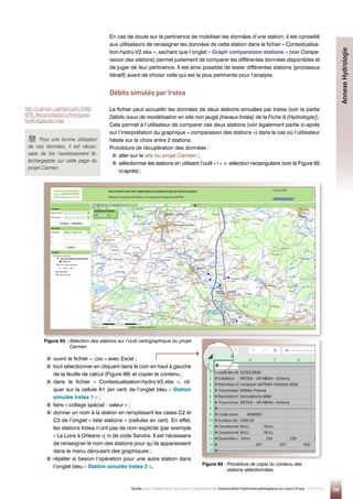159
Guide pour l'élaboration de suivis d'opérations de restauration hydromorphologique en cours d'eau - Mai 2019
En cas de doute sur la pertinence de mobiliser les données d’une station, il est conseillé
aux utilisateurs de renseigner les données de cette station dans le fichier « Contextualisa-
tion-hydro-V2.xlsx », sachant que l’onglet « Graph comparaison stations » (voir Compa-
raison des stations) permet justement de comparer les différentes données disponibles et
de juger de leur pertinence. Il est ainsi possible de tester différentes stations (processus
itératif) avant de choisir celle qui est la plus pertinente pour l’analyse.
Débits simulés par Irstea
Le fichier peut accueillir les données de deux stations simulées par Irstea (voir la partie
Débits issus de modélisation en site non jaugé [travaux Irstea] de la Fiche 9 [Hydrologie]).
Cela permet à l’utilisateur de comparer ces deux stations (voir également partie ci-après
sur l’interprétation du graphique « comparaison des stations ») dans le cas où l’utilisateur
hésite sur le choix entre 2 stations.
Procédure de récupération des données :

aller sur le site du projet Carmen ;

sélectionner les stations en utilisant l’outil « i » + sélection rectangulaire (voir la Figure 65
ci-après) ;

ouvrir le fichier « .csv » avec Excel ;

tout sélectionner en cliquant dans le coin en haut à gauche
de la feuille de calcul (Figure 66) et copier le contenu ;

dans le fichier « Contextualisation-hydro-V2.xlsx », cli-
quer sur la cellule A1 (en vert) de l’onglet bleu « Station
simulée Irstea 1 » ;

faire « collage spécial - valeur » ;

donner un nom à la station en remplissant les cases C2 et
C3 de l’onglet « liste stations » (cellules en vert). En effet,
les stations Irstea n’ont pas de nom explicite (par exemple
« La Loire à Orléans ») ni de code Sandre. Il est nécessaire
de renseigner le nom des stations pour qu’ils apparaissent
dans le menu déroulant des graphiques ;

répéter si besoin l’opération pour une autre station dans
l’onglet bleu « Station simulée Irstea 2 ».
Figure 65 - 
Sélection des stations sur l’outil cartographique du projet
Carmen.
Figure 66 - 
Procédure de copie du contenu des
stations sélectionnées.
Annexe
Hydrologie
Pour une bonne utilisation
de ces données, il est néces-
saire de lire l’avertissement té-
léchargeable sur cette page du
projet Carmen.
http://carmen.carmencarto.fr/66/
AFB_Reconstitution-chroniques-
hydrologiques.map
 