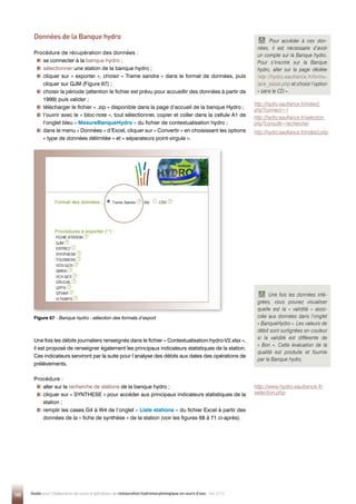 160 Guide pour l'élaboration de suivis d'opérations de restauration hydromorphologique en cours d'eau - Mai 2019
Données de la Banque hydro
Procédure de récupération des données :

se connecter à la banque hydro ;

sélectionner une station de la banque hydro ;

cliquer sur « exporter », choisir « Trame sandre » dans le format de données, puis
cliquer sur QJM (Figure 67) ;

choisir la période (attention le fichier est prévu pour accueillir des données à partir de
1999) puis valider ;

télécharger le fichier « .zip » disponible dans la page d’accueil de la banque Hydro ;

l’ouvrir avec le « bloc-note », tout sélectionner, copier et coller dans la cellule A1 de
l’onglet bleu « MesureBanqueHydro » du fichier de contextualisation hydro ;

dans le menu « Données » d’Excel, cliquer sur « Convertir » en choisissant les options
« type de données délimitée » et « séparateurs point-virgule ».
Une fois les débits journaliers renseignés dans le fichier « Contextualisation-hydro-V2.xlsx »,
il est proposé de renseigner également les principaux indicateurs statistiques de la station.
Ces indicateurs serviront par la suite pour l’analyse des débits aux dates des opérations de
prélèvements.
Procédure :

aller sur la recherche de stations de la banque hydro ;

cliquer sur « SYNTHESE » pour accéder aux principaux indicateurs statistiques de la
station ;

remplir les cases G4 à W4 de l’onglet « Liste stations » du fichier Excel à partir des
données de la « fiche de synthèse » de la station (voir les figures 68 à 71 ci-après).
Figure 67 - 
Banque hydro - sélection des formats d’export
http://hydro.eaufrance.fr/indexd.
php?connect=1
http://hydro.eaufrance.fr/selection.
php?consulte=rechercher
http://hydro.eaufrance.fr/indexd.php
Pour accéder à ces don-
nées, il est nécessaire d’avoir
un compte sur la Banque hydro.
Pour s’inscrire sur la Banque
hydro, aller sur la page dédiée
http://hydro.eaufrance.fr/formu-
laire_saisie.php et choisir l’option
« sans le CD ».
Une fois les données inté-
grées, vous pouvez visualiser
quelle est la « validité » asso-
ciée aux données dans l’onglet
« BanqueHydro ». Les valeurs de
débit sont surlignées en couleur
si la validité est différente de
« Bon ». Cette évaluation de la
qualité est produite et fournie
par la Banque hydro.
http://www.hydro.eaufrance.fr/
selection.php
 