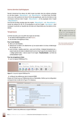 162 Guide pour l'élaboration de suivis d'opérations de restauration hydromorphologique en cours d'eau - Mai 2019
Figure 74 - 
Gestion des préférences du logiciel HOBOware.
Figure 73 - 
Accueil du logiciel HOBOware Pro.
Autres données hydrologiques
Remplir directement les valeurs de débit moyen journalier dans les cellules surlignées
en vert des onglets « MesureHydro1 » et « MesureHydro2 » du fichier Excel. De préfé-
rence, pour des questions de mise en forme des graphiques, saisir les données sur des
chroniques continues dans l’onglet « MesureHydro1 » et les jaugeages dans l’onglet
« MesureHydro2 ».
Une fois les données remplies dans les onglets « MesureHydro1 » et « MesureHydro2 »,
remplir les cellules E5, E6, F5, F6 (surlignées en vert) de l’onglet « liste stations » pour
renseigner la période sur laquelle des données sont disponibles pour les stations consi-
dérées.
Température
Le fichier est prévu pour accueillir deux types de données :
les stations téléchargeables sur le site Naiade ;
les données d’enregistreurs Hobo.
Pour le site Naiades :

aller sur le site Naiades ;

sélectionner la station (ne sélectionner qu’une seule station à la fois) et télécharger
les données en .csv ;

ouvrir le fichier « naiades_export.zip », puis ouvrir le fichier « Analyses temperature.csv »,
copier toutes les données en sélectionnant le coin en haut à gauche de la feuille, faire un
« collage spécial valeur » dans la case A1 de l’onglet « TempEauNaiade » du fichier de
contextualisation hydro.
Pour les enregistreurs Hobo :

ouvrir le logiciel HOBOware Pro ;

configurer les préférences dans le logiciel HOBO.
Cliquer sur Fichier puis sur Préférences puis sur Généralités. Vérifier que la configuration
correspond bien à celle de la Figure 74 ci-dessous.
Les débits doivent être sai-
sis en m3
/s. Il est nécessaire de
remplir la surface du bassin ver-
sant de la station en km² en haut
de page.
http://www.naiades.eaufrance.fr/
acces-donnees#/temperature
 