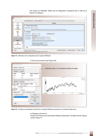 163
Guide pour l'élaboration de suivis d'opérations de restauration hydromorphologique en cours d'eau - Mai 2019
Puis cliquer sur Affichage. Vérifier que la configuration correspond bien à celle de la
Figure 75 ci-dessous.

Puis ouvrir le fichier hobo (Figure 76) ;

Passage au format .txt ;
Cliquer sur Fichier puis sur Données de Tableau d’exportation. On atteint ainsi le masque
suivant, Figure 77.
Figure 75 - 
Vérification de la configuration dans le logiciel HOBOware.
Figure 76 - Procédure et visualisation du fichier issu du logiciel HOBOware (exemple sur la Choisille de Beaumont).
Décocher case 1 et 2 (Coupleur attaché et Arrêté)
Annexe
Hydrologie
 