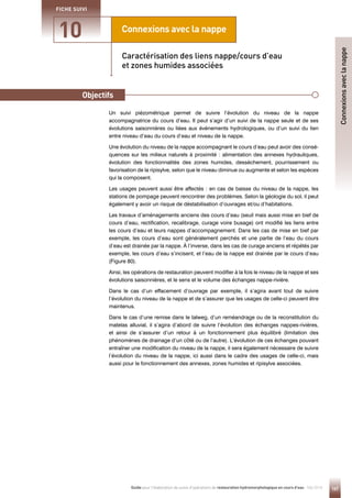 167
Guide pour l'élaboration de suivis d'opérations de restauration hydromorphologique en cours d'eau - Mai 2019
Connexions avec la nappe
Principe
10
FICHE SUIVI
Un suivi piézométrique permet de suivre l’évolution du niveau de la nappe
accompagnatrice du cours d’eau. Il peut s’agir d’un suivi de la nappe seule et de ses
évolutions saisonnières ou liées aux événements hydrologiques, ou d’un suivi du lien
entre niveau d’eau du cours d’eau et niveau de la nappe.
Une évolution du niveau de la nappe accompagnant le cours d’eau peut avoir des consé-
quences sur les milieux naturels à proximité : alimentation des annexes hydrauliques,
évolution des fonctionnalités des zones humides, dessèchement, pourrissement ou
favorisation de la ripisylve, selon que le niveau diminue ou augmente et selon les espèces
qui la composent.
Les usages peuvent aussi être affectés : en cas de baisse du niveau de la nappe, les
stations de pompage peuvent rencontrer des problèmes. Selon la géologie du sol, il peut
également y avoir un risque de déstabilisation d’ouvrages et/ou d’habitations.
Les travaux d’aménagements anciens des cours d’eau (seuil mais aussi mise en bief de
cours d’eau, rectification, recalibrage, curage voire busage) ont modifié les liens entre
les cours d’eau et leurs nappes d’accompagnement. Dans les cas de mise en bief par
exemple, les cours d’eau sont généralement perchés et une partie de l’eau du cours
d’eau est drainée par la nappe. À l’inverse, dans les cas de curage anciens et répétés par
exemple, les cours d’eau s’incisent, et l’eau de la nappe est drainée par le cours d’eau
(Figure 80).
Ainsi, les opérations de restauration peuvent modifier à la fois le niveau de la nappe et ses
évolutions saisonnières, et le sens et le volume des échanges nappe-rivière.
Dans le cas d’un effacement d’ouvrage par exemple, il s’agira avant tout de suivre
l’évolution du niveau de la nappe et de s’assurer que les usages de celle-ci peuvent être
maintenus.
Dans le cas d’une remise dans le talweg, d’un reméandrage ou de la reconstitution du
matelas alluvial, il s’agira d’abord de suivre l’évolution des échanges nappes-rivières,
et ainsi de s’assurer d’un retour à un fonctionnement plus équilibré (limitation des
phénomènes de drainage d’un côté ou de l’autre). L’évolution de ces échanges pouvant
entraîner une modification du niveau de la nappe, il sera également nécessaire de suivre
l’évolution du niveau de la nappe, ici aussi dans le cadre des usages de celle-ci, mais
aussi pour le fonctionnement des annexes, zones humides et ripisylve associées.
Caractérisation des liens nappe/cours d’eau
et zones humides associées
Objectifs
Connexions
avec
la
nappe
 