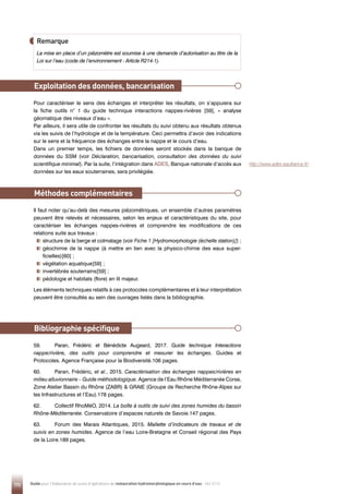172 Guide pour l'élaboration de suivis d'opérations de restauration hydromorphologique en cours d'eau - Mai 2019
Exploitation des données, bancarisation
Méthodes complémentaires
Bibliographie spécifique
Pour caractériser le sens des échanges et interpréter les résultats, on s’appuiera sur
la fiche outils n° 1 du guide technique interactions nappes-rivières [59], « analyse
géomatique des niveaux d’eau ».
Par ailleurs, il sera utile de confronter les résultats du suivi obtenu aux résultats obtenus
via les suivis de l’hydrologie et de la température. Ceci permettra d’avoir des indications
sur le sens et la fréquence des échanges entre la nappe et le cours d’eau.
Dans un premier temps, les fichiers de données seront stockés dans la banque de
données du SSM (voir Déclaration, bancarisation, consultation des données du suivi
scientifique minimal). Par la suite, l’intégration dans ADES, Banque nationale d’accès aux
données sur les eaux souterraines, sera privilégiée.
Il faut noter qu’au-delà des mesures piézométriques, un ensemble d’autres paramètres
peuvent être relevés et nécessaires, selon les enjeux et caractéristiques du site, pour
caractériser les échanges nappes-rivières et comprendre les modifications de ces
relations suite aux travaux :

structure de la berge et colmatage (voir Fiche 1 [Hydromorphologie (échelle station)]) ;

géochimie de la nappe (à mettre en lien avec la physico-chimie des eaux super-
ficielles)[60] ;

végétation aquatique[59] ;

invertébrés souterrains[59] ;

pédologie et habitats (flore) en lit majeur.
Les éléments techniques relatifs à ces protocoles complémentaires et à leur interprétation
peuvent être consultés au sein des ouvrages listés dans la bibliographie.
59. Paran, Frédéric et Bénédicte Augeard, 2017. Guide technique Interactions
nappe/rivière, des outils pour comprendre et mesurer les échanges. Guides et
Protocoles. Agence Française pour la Biodiversité.106 pages.
60. Paran, Frédéric, et al., 2015. Caractérisation des échanges nappes/rivières en
milieu alluvionnaire – Guide méthodologique. Agence de l’Eau Rhône Méditerranée Corse,
Zone Atelier Bassin du Rhône (ZABR)  GRAIE (Groupe de Recherche Rhône-Alpes sur
les Infrastructures et l’Eau).178 pages.
62. Collectif RhoMéO, 2014. La boîte à outils de suivi des zones humides du bassin
Rhône-Méditerranée. Conservatoire d’espaces naturels de Savoie.147 pages.
63. Forum des Marais Atlantiques, 2015. Mallette d’indicateurs de travaux et de
suivis en zones humides. Agence de l’eau Loire-Bretagne et Conseil régional des Pays
de la Loire.189 pages.
Remarque
La mise en place d’un piézomètre est soumise à une demande d’autorisation au titre de la
Loi sur l’eau (code de l’environnement - Article R214-1).
http://www.ades.eaufrance.fr/
 
