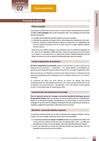 97
Guide pour l'élaboration de suivis d'opérations de restauration hydromorphologique en cours d'eau - Mai 2019
Faune piscicole
02
FICHE SUIVI
Le protocole à préférer dans tous les cas où sa mise en œuvre est possible est une pêche
complète à deux passages (selon guide d’application [20]). Trois passages sont préconisés
dans les cas suivants :
nouvelles espèces/effectifs capturés supérieurs au second passage ;
difficultés de prospection de la station (blocs, radiers larges et/ou rapides et/ou profonds) ;

présence d’espèces à faible efficacité de capture en proportions non négligeables (par
exemple espèces benthiques comme la loche franche ou petites espèces grégaires
comme le vairon).
Dans le cas d’un troisième passage, il est nécessaire d’avoir le matériel de stabulation ad
hoc. Dans le cas d’espèces d’intérêt particulier, notamment benthiques comme les loches
ou le chabot, un suivi optionnel sur un secteur plus restreint (habitat préférentiel) peut être
réalisé, de même qu’un suivi au-delà de l’échelle stationnelle, selon les objectifs.
Le poids des individus pêchés est une des composantes des analyses (estimation des bio-
masses). Pour les modalités d’obtention de ces poids, deux possibilités :

si des abaques tailles/poids locaux et robustes existent, il est possible de les utiliser et de
ne pas peser les individus (à éviter donc pour les espèces dites « rares » ou celles pour
lesquelles les courbes ne sont pas fiables), sauf si des objectifs spécifiques l’exigent ;

sinon, il est nécessaire de mesurer les poids des individus de chaque pêche, avec une
possibilité de faire des lots pour les juvéniles.
En limite d’application du protocole (largeur trop importante - la valeur seuil pour les
réseaux de suivi est de 9 m - , profondeur  1m, vitesse élevée), on privilégiera une
pêche par point (type DCE grands milieux peu profonds, voir guide d’application [20]).
Dans tous les cas, on s'attachera à inscrire le suivi dans la durée, en s'assurant que les
ressources disponibles seront suffisantes pour la méthode choisie et ce, sur toute la
chronique.
Le protocole de pêche par point permet au besoin de réaliser des points
complémentaires sur des habitats particuliers s’ils ne sont pas échantillonnés lors de
la réalisation du sous-échantillon « représentatif » (75 à 100 premiers points répartis
suivant un échantillonnage dit systématique [20]).
Dans la retenue/le remous de l’ouvrage, on préconise des pêches électriques par point
de type grands milieux. Selon la profondeur du chenal, la pêche se fera sur l’intégralité de la
largeur ou sur les bandes rivulaires. Facultativement, une pose de filets ou verveux peut être
envisagée en cas de recherche d’espèces benthiques de la zone profonde (comme la lote ou
l’anguille) ou faiblement capturables à l’électricité (comme le sandre).
Pêche complète
Limites d’application du protocole
Cas particulier des effacements d’ouvrage
Biométrie : pesée des individus capturés
Faune
piscicole
Protocole de pêche
 