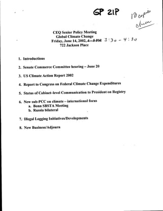 6P ZIP
                     CEQ Senior Policy Meeting
                       Global Climate Change
                    Friday, June 14, 2002,4-5-B-M           r'   L/   30
                         722 Jackson Place


1. Introductions

2. Senate Commerce Committee hearing      -    June 20

3. US Climate Action Report 2002

4. Report to Congress on Federal Climate Change Expenditures

5. Status of Cabinet-level Communication to President on Registry

6. New sub-PCC on climate - international focus
     a. Bonn SBSTA Meeting
     b. Russia bilateral

7., Illegal Logging Initiatives/Developments

8. New Business/Adjourn
 