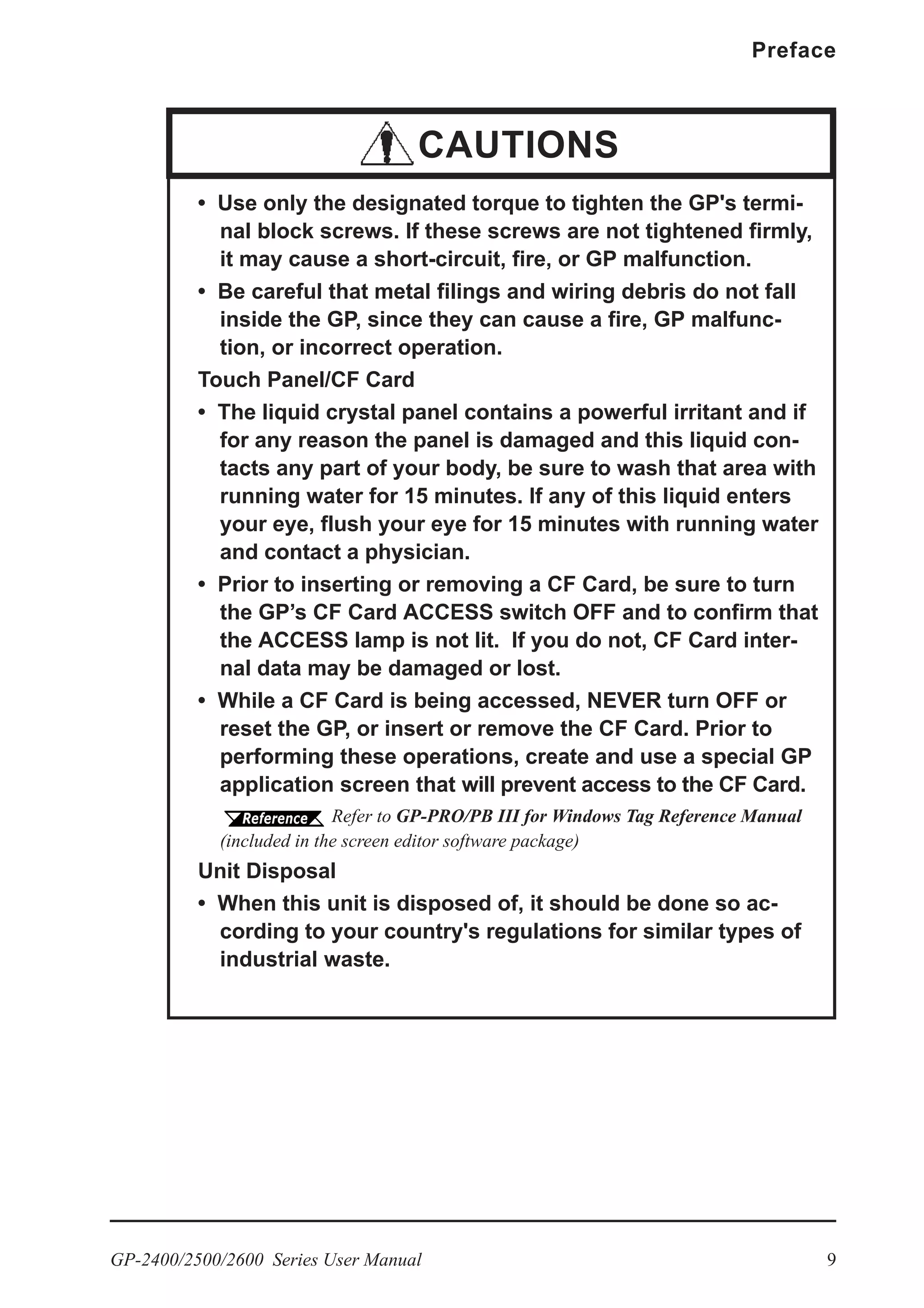 GP-2400/2500/2600 Series User Manual 9
Preface
• Use only the designated torque to tighten the GP's termi-
nal block screws. If these screws are not tightened firmly,
it may cause a short-circuit, fire, or GP malfunction.
• Be careful that metal filings and wiring debris do not fall
inside the GP, since they can cause a fire, GP malfunc-
tion, or incorrect operation.
Touch Panel/CF Card
• The liquid crystal panel contains a powerful irritant and if
for any reason the panel is damaged and this liquid con-
tacts any part of your body, be sure to wash that area with
running water for 15 minutes. If any of this liquid enters
your eye, flush your eye for 15 minutes with running water
and contact a physician.
• Prior to inserting or removing a CF Card, be sure to turn
the GP’s CF Card ACCESS switch OFF and to confirm that
the ACCESS lamp is not lit. If you do not, CF Card inter-
nal data may be damaged or lost.
• While a CF Card is being accessed, NEVER turn OFF or
reset the GP, or insert or remove the CF Card. Prior to
performing these operations, create and use a special GP
application screen that will prevent access to the CF Card.
Refer to GP-PRO/PB III for Windows Tag Reference Manual
(included in the screen editor software package)
Unit Disposal
• When this unit is disposed of, it should be done so ac-
cording to your country's regulations for similar types of
industrial waste.
CAUTIONS
 