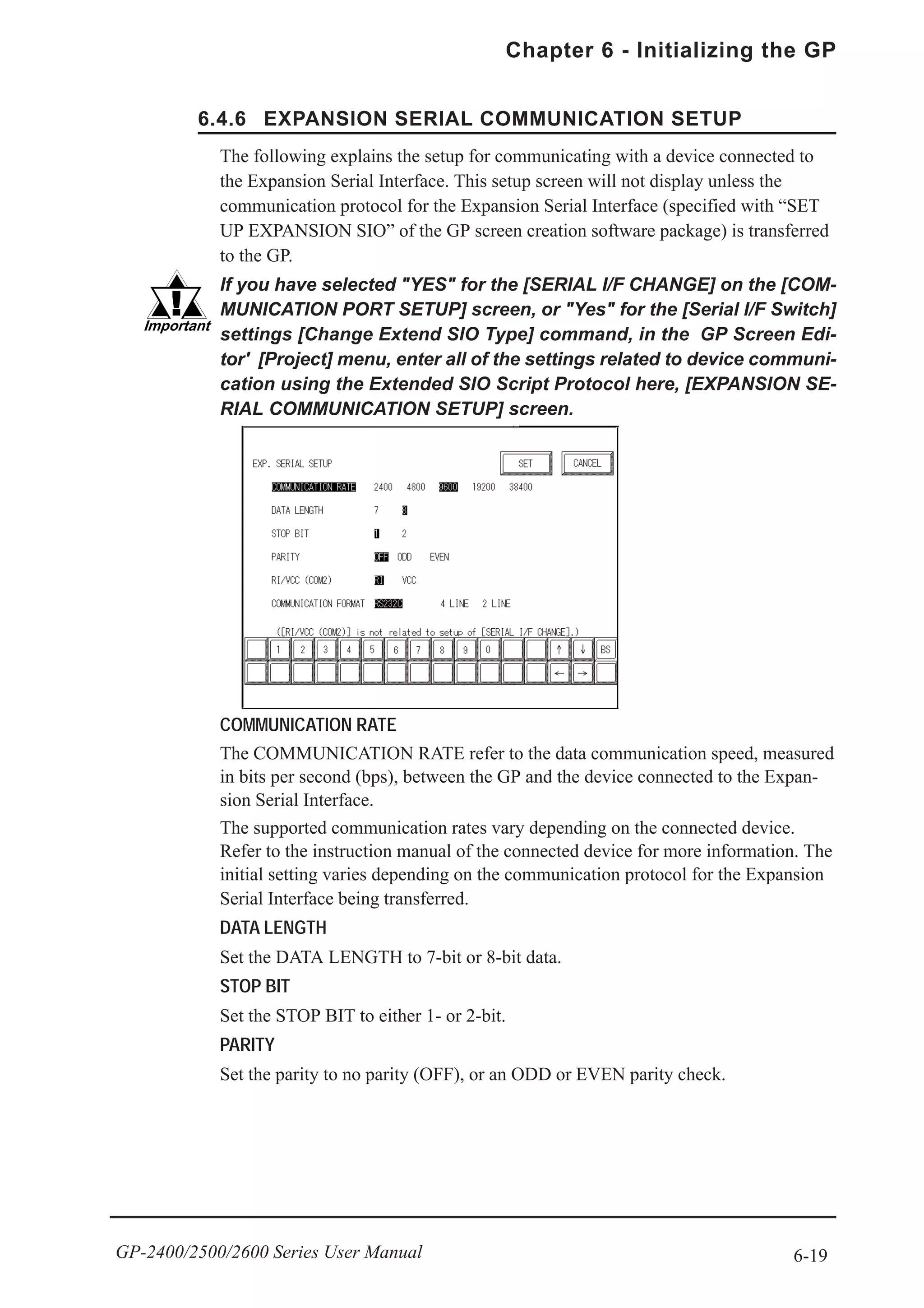 6-19
Chapter 6 - Initializing the GP
GP-2400/2500/2600 Series User Manual
6.4.6 EXPANSION SERIAL COMMUNICATION SETUP
The following explains the setup for communicating with a device connected to
the Expansion Serial Interface. This setup screen will not display unless the
communication protocol for the Expansion Serial Interface (specified with “SET
UP EXPANSION SIO” of the GP screen creation software package) is transferred
to the GP.
If you have selected "YES" for the [SERIAL I/F CHANGE] on the [COM-
MUNICATION PORT SETUP] screen, or "Yes" for the [Serial I/F Switch]
settings [Change Extend SIO Type] command, in the GP Screen Edi-
tor' [Project] menu, enter all of the settings related to device communi-
cation using the Extended SIO Script Protocol here, [EXPANSION SE-
RIAL COMMUNICATION SETUP] screen.
COMMUNICATION RATE
The COMMUNICATION RATE refer to the data communication speed, measured
in bits per second (bps), between the GP and the device connected to the Expan-
sion Serial Interface.
The supported communication rates vary depending on the connected device.
Refer to the instruction manual of the connected device for more information. The
initial setting varies depending on the communication protocol for the Expansion
Serial Interface being transferred.
DATA LENGTH
Set the DATA LENGTH to 7-bit or 8-bit data.
STOP BIT
Set the STOP BIT to either 1- or 2-bit.
PARITY
Set the parity to no parity (OFF), or an ODD or EVEN parity check.
 