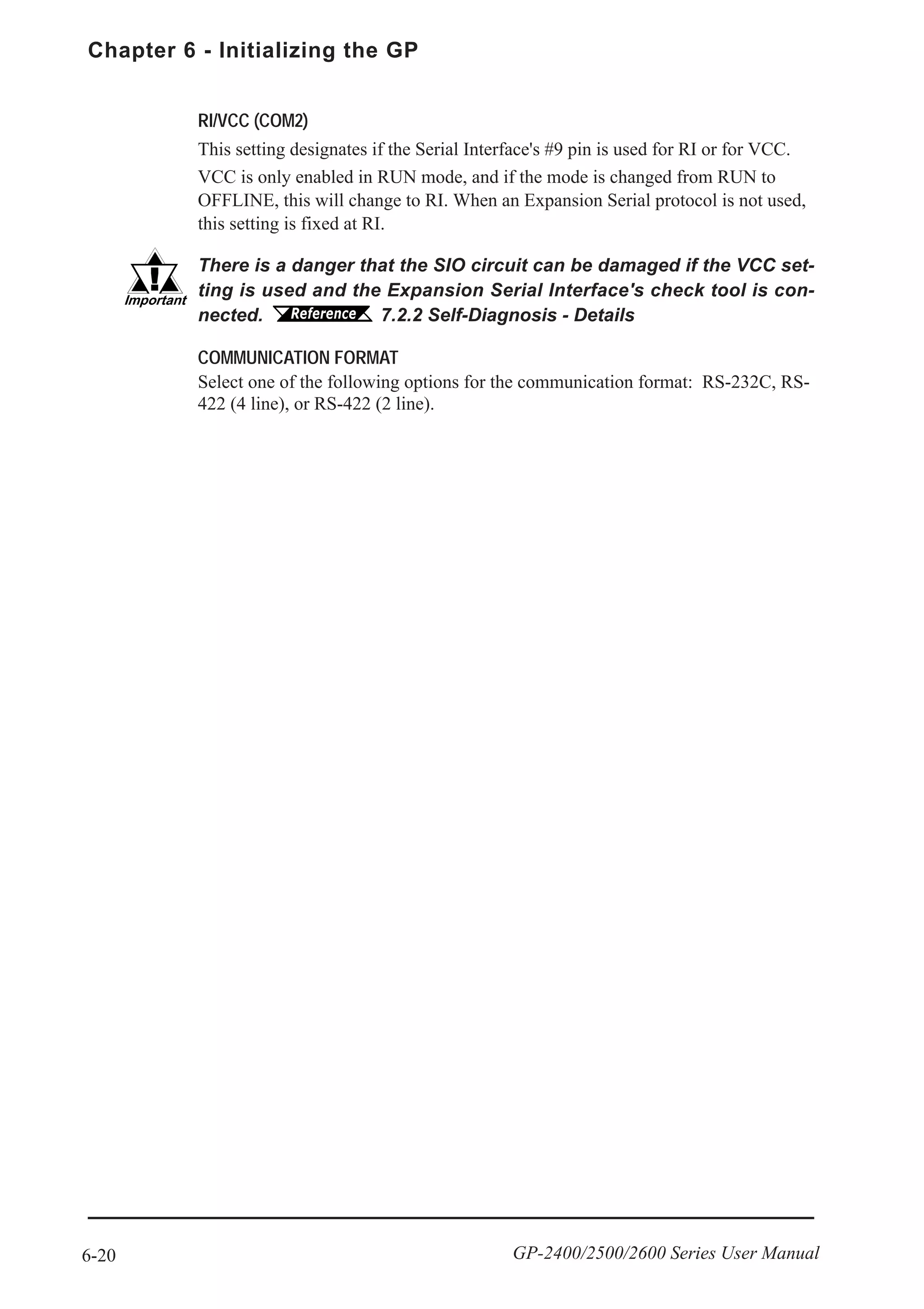 Chapter 6 - Initializing the GP
6-20 GP-2400/2500/2600 Series User Manual
RI/VCC (COM2)
This setting designates if the Serial Interface's #9 pin is used for RI or for VCC.
VCC is only enabled in RUN mode, and if the mode is changed from RUN to
OFFLINE, this will change to RI. When an Expansion Serial protocol is not used,
this setting is fixed at RI.
There is a danger that the SIO circuit can be damaged if the VCC set-
ting is used and the Expansion Serial Interface's check tool is con-
nected. 7.2.2 Self-Diagnosis - Details
COMMUNICATION FORMAT
Select one of the following options for the communication format: RS-232C, RS-
422 (4 line), or RS-422 (2 line).
 