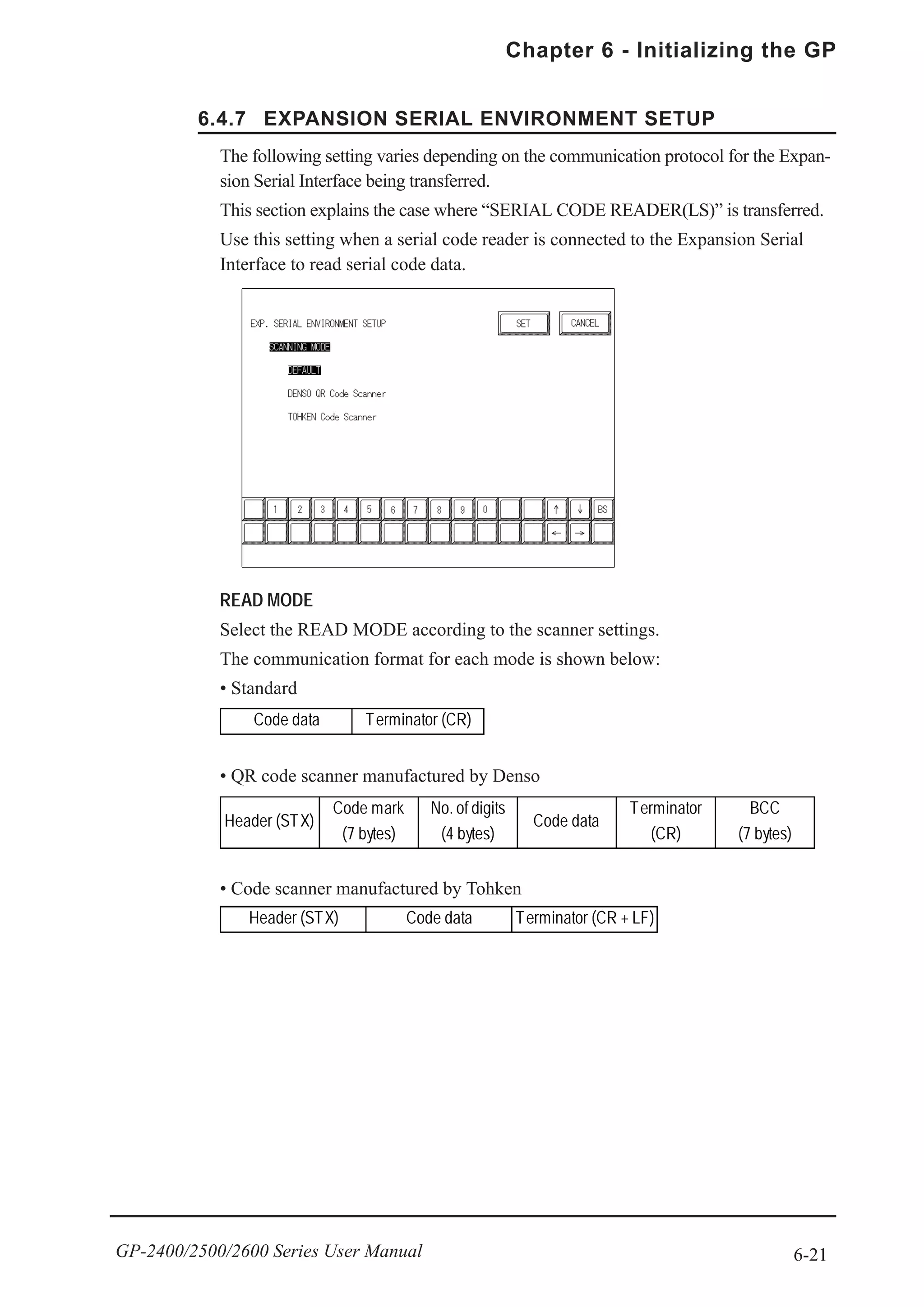 6-21
Chapter 6 - Initializing the GP
GP-2400/2500/2600 Series User Manual
6.4.7 EXPANSION SERIAL ENVIRONMENT SETUP
The following setting varies depending on the communication protocol for the Expan-
sion Serial Interface being transferred.
This section explains the case where “SERIAL CODE READER(LS)” is transferred.
Use this setting when a serial code reader is connected to the Expansion Serial
Interface to read serial code data.
READ MODE
Select the READ MODE according to the scanner settings.
The communication format for each mode is shown below:
• Standard
• QR code scanner manufactured by Denso
• Code scanner manufactured by Tohken
Code data Terminator (CR)
Header (STX)
Code mark
(7 bytes)
No. of digits
(4 bytes)
Code data
Terminator
(CR)
BCC
(7 bytes)
Header (STX) Code data Terminator (CR + LF)
 