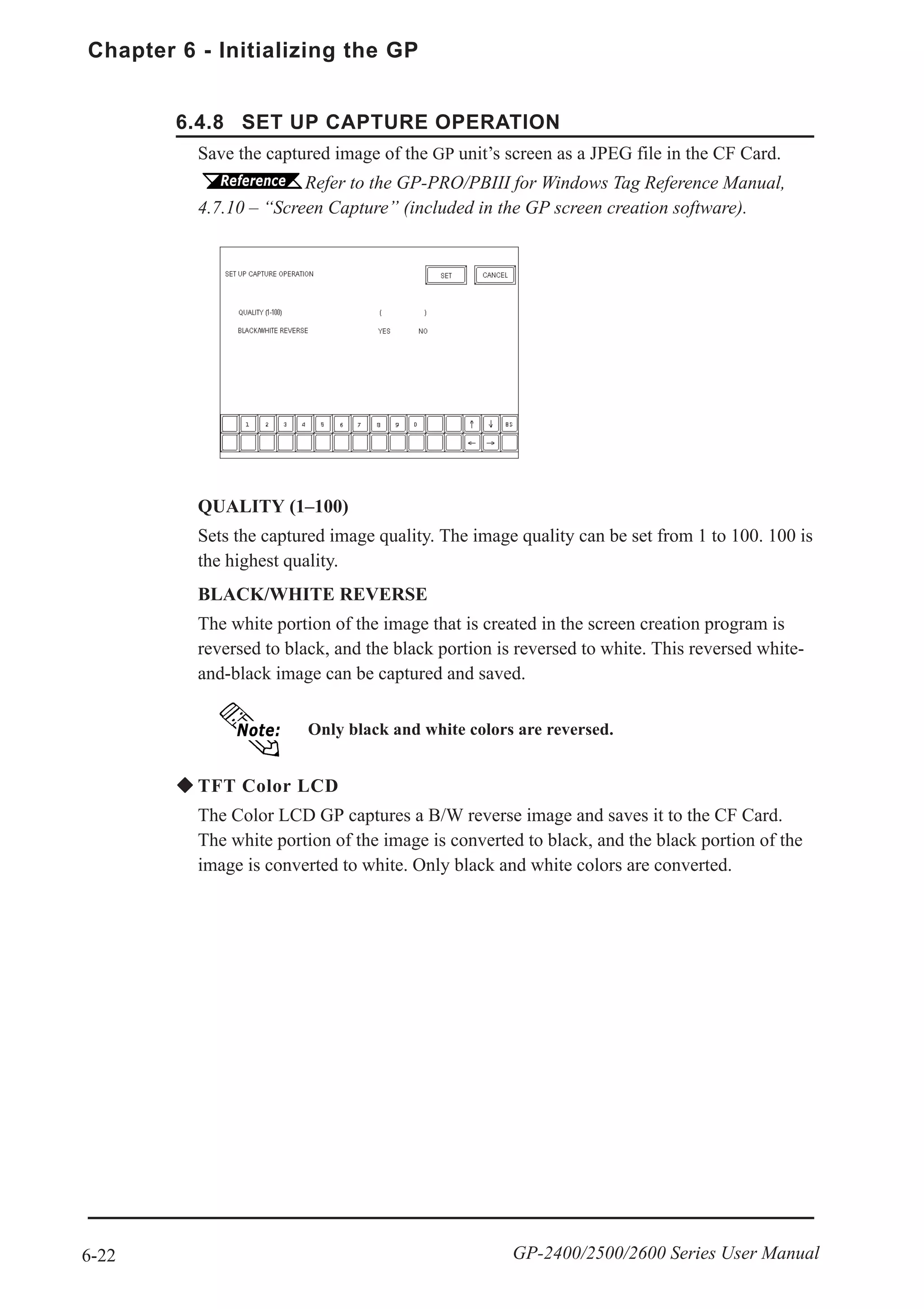 Chapter 6 - Initializing the GP
6-22 GP-2400/2500/2600 Series User Manual
6.4.8 SET UP CAPTURE OPERATION
Save the captured image of the GP unit’s screen as a JPEG file in the CF Card.
Refer to the GP-PRO/PBIII for Windows Tag Reference Manual,
4.7.10 – “Screen Capture” (included in the GP screen creation software).
QUALITY (1–100)
Sets the captured image quality. The image quality can be set from 1 to 100. 100 is
the highest quality.
BLACK/WHITE REVERSE
The white portion of the image that is created in the screen creation program is
reversed to black, and the black portion is reversed to white. This reversed white-
and-black image can be captured and saved.
Only black and white colors are reversed.
TFT Color LCD
The Color LCD GP captures a B/W reverse image and saves it to the CF Card.
The white portion of the image is converted to black, and the black portion of the
image is converted to white. Only black and white colors are converted.
 