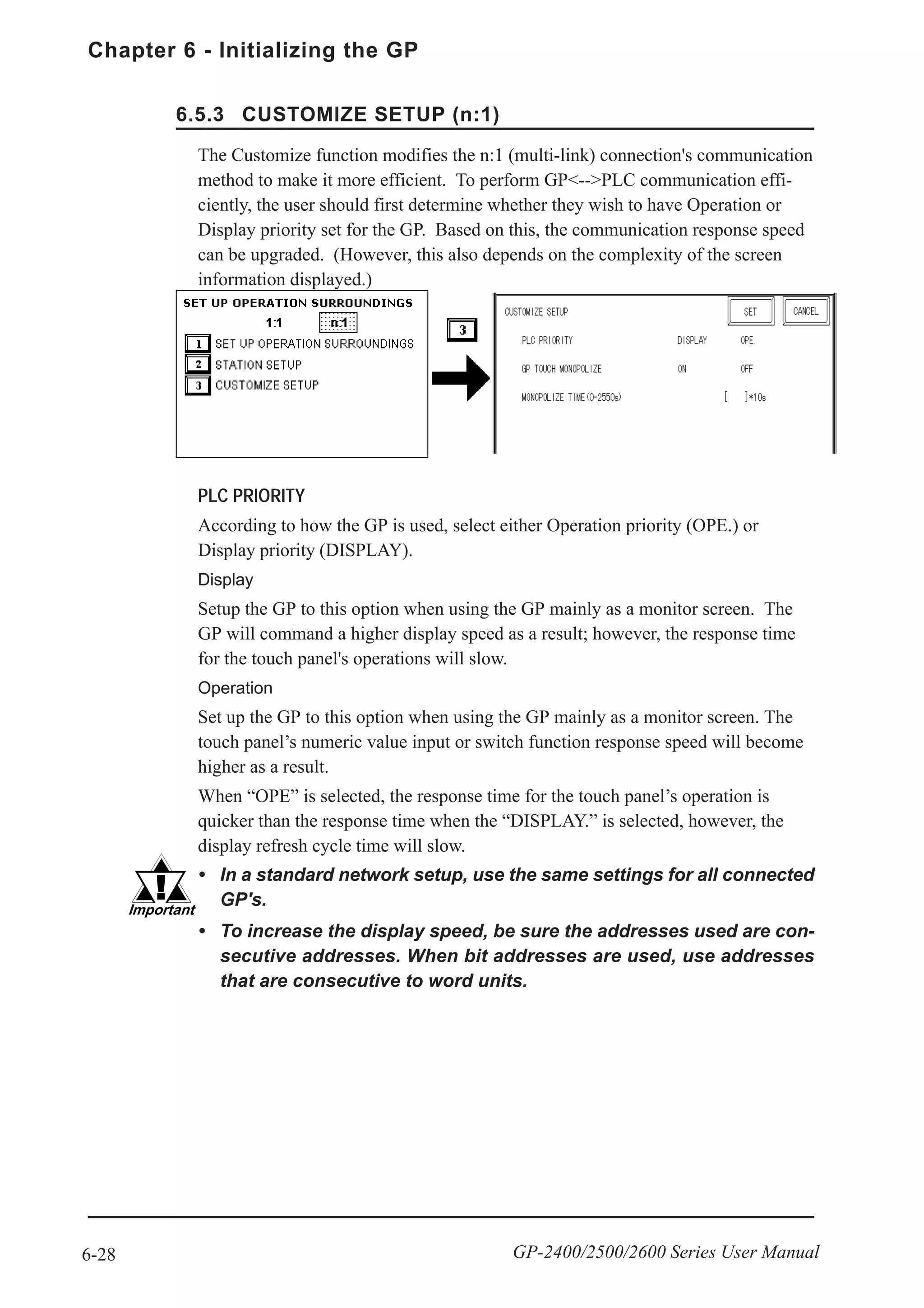 Chapter 6 - Initializing the GP
6-28 GP-2400/2500/2600 Series User Manual
PLC PRIORITY
According to how the GP is used, select either Operation priority (OPE.) or
Display priority (DISPLAY).
Display
Setup the GP to this option when using the GP mainly as a monitor screen. The
GP will command a higher display speed as a result; however, the response time
for the touch panel's operations will slow.
Operation
Set up the GP to this option when using the GP mainly as a monitor screen. The
touch panel’s numeric value input or switch function response speed will become
higher as a result.
When “OPE” is selected, the response time for the touch panel’s operation is
quicker than the response time when the “DISPLAY.” is selected, however, the
display refresh cycle time will slow.
• In a standard network setup, use the same settings for all connected
GP's.
• To increase the display speed, be sure the addresses used are con-
secutive addresses. When bit addresses are used, use addresses
that are consecutive to word units.
The Customize function modifies the n:1 (multi-link) connection's communication
method to make it more efficient. To perform GP<-->PLC communication effi-
ciently, the user should first determine whether they wish to have Operation or
Display priority set for the GP. Based on this, the communication response speed
can be upgraded. (However, this also depends on the complexity of the screen
information displayed.)
6.5.3 CUSTOMIZE SETUP (n:1)
 