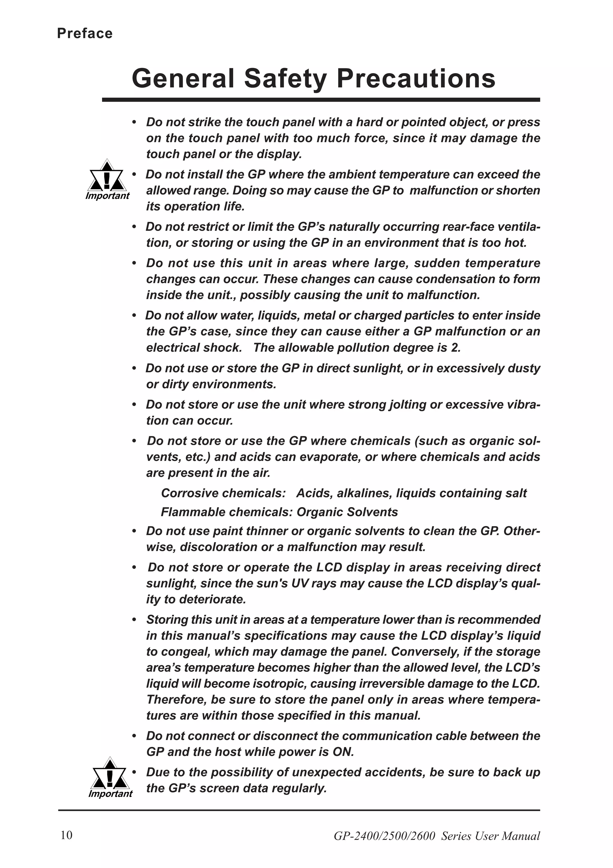 Preface
GP-2400/2500/2600 Series User Manual10
General Safety Precautions
• Do not strike the touch panel with a hard or pointed object, or press
on the touch panel with too much force, since it may damage the
touch panel or the display.
• Do not install the GP where the ambient temperature can exceed the
allowed range. Doing so may cause the GP to malfunction or shorten
its operation life.
• Do not restrict or limit the GP’s naturally occurring rear-face ventila-
tion, or storing or using the GP in an environment that is too hot.
• Do not use this unit in areas where large, sudden temperature
changes can occur. These changes can cause condensation to form
inside the unit., possibly causing the unit to malfunction.
• Do not allow water, liquids, metal or charged particles to enter inside
the GP’s case, since they can cause either a GP malfunction or an
electrical shock. The allowable pollution degree is 2.
• Do not use or store the GP in direct sunlight, or in excessively dusty
or dirty environments.
• Do not store or use the unit where strong jolting or excessive vibra-
tion can occur.
• Do not store or use the GP where chemicals (such as organic sol-
vents, etc.) and acids can evaporate, or where chemicals and acids
are present in the air.
Corrosive chemicals: Acids, alkalines, liquids containing salt
Flammable chemicals: Organic Solvents
• Do not use paint thinner or organic solvents to clean the GP. Other-
wise, discoloration or a malfunction may result.
• Do not store or operate the LCD display in areas receiving direct
sunlight, since the sun's UV rays may cause the LCD display’s qual-
ity to deteriorate.
• Storing this unit in areas at a temperature lower than is recommended
in this manual’s specifications may cause the LCD display’s liquid
to congeal, which may damage the panel. Conversely, if the storage
area’s temperature becomes higher than the allowed level, the LCD’s
liquid will become isotropic, causing irreversible damage to the LCD.
Therefore, be sure to store the panel only in areas where tempera-
tures are within those specified in this manual.
• Do not connect or disconnect the communication cable between the
GP and the host while power is ON.
• Due to the possibility of unexpected accidents, be sure to back up
the GP’s screen data regularly.
 