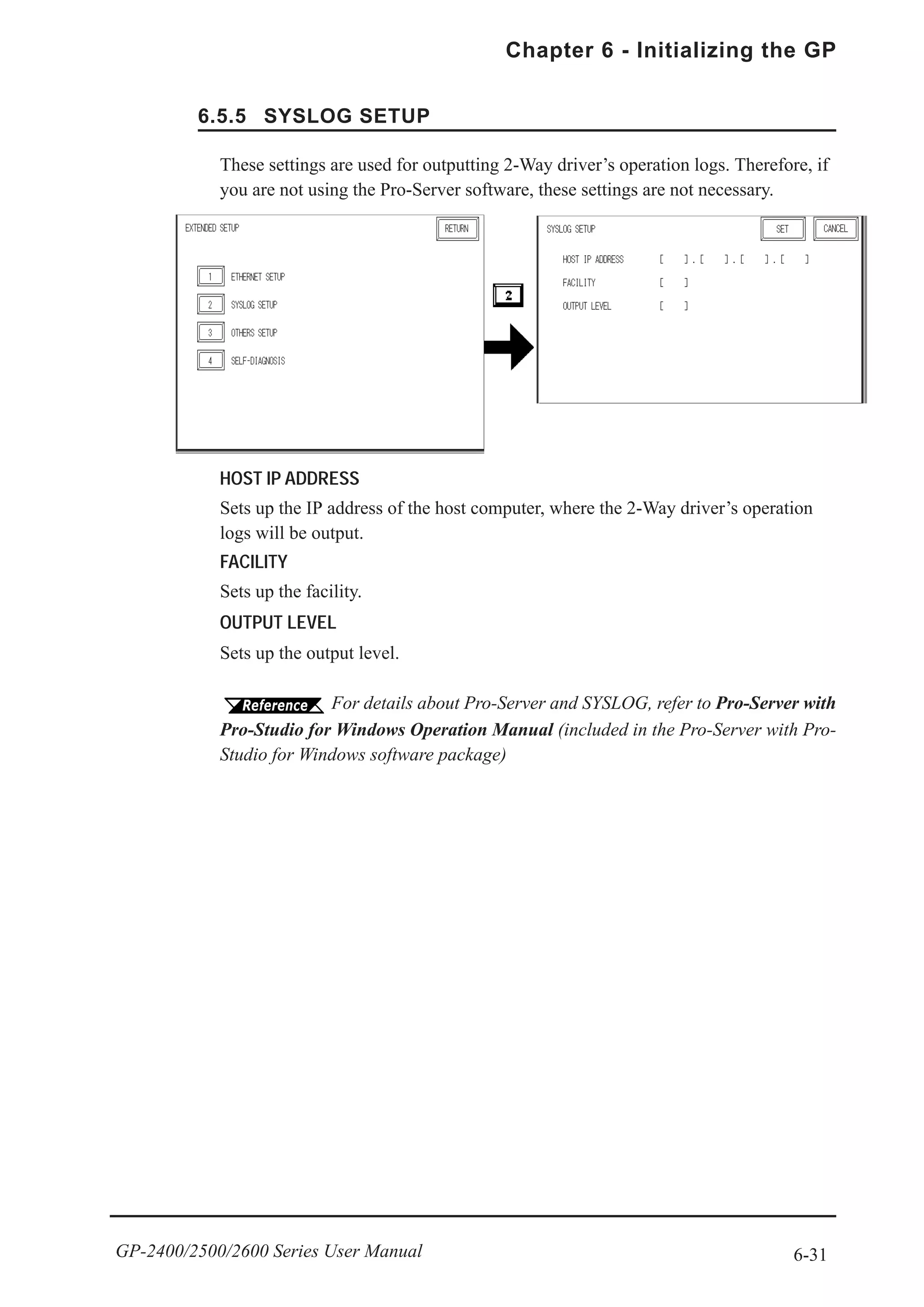 6-31
Chapter 6 - Initializing the GP
GP-2400/2500/2600 Series User Manual
6.5.5 SYSLOG SETUP
HOST IP ADDRESS
Sets up the IP address of the host computer, where the 2-Way driver’s operation
logs will be output.
FACILITY
Sets up the facility.
OUTPUT LEVEL
Sets up the output level.
These settings are used for outputting 2-Way driver’s operation logs. Therefore, if
you are not using the Pro-Server software, these settings are not necessary.
For details about Pro-Server and SYSLOG, refer to Pro-Server with
Pro-Studio for Windows Operation Manual (included in the Pro-Server with Pro-
Studio for Windows software package)
 