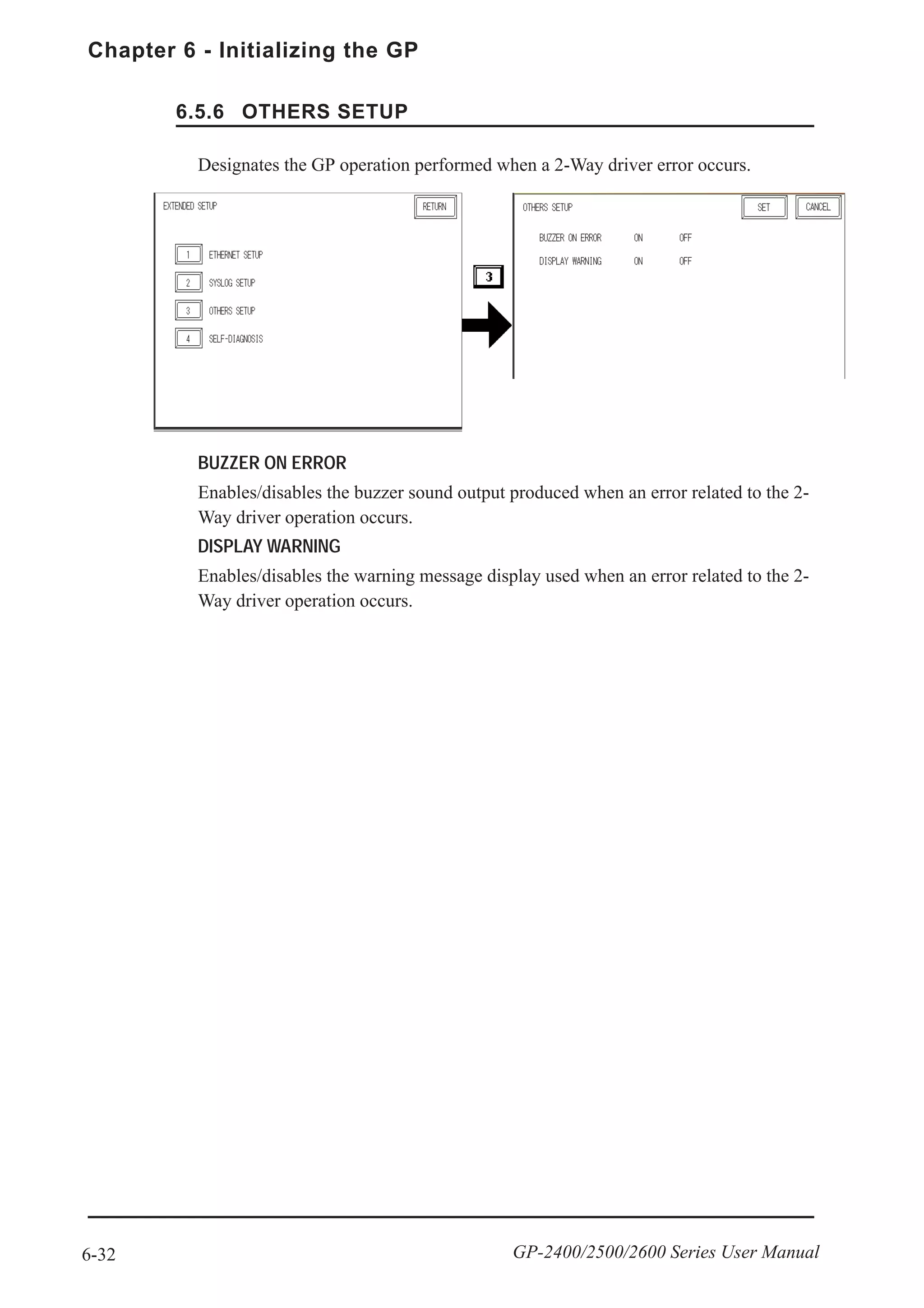 Chapter 6 - Initializing the GP
6-32 GP-2400/2500/2600 Series User Manual
6.5.6 OTHERS SETUP
BUZZER ON ERROR
Enables/disables the buzzer sound output produced when an error related to the 2-
Way driver operation occurs.
DISPLAY WARNING
Enables/disables the warning message display used when an error related to the 2-
Way driver operation occurs.
Designates the GP operation performed when a 2-Way driver error occurs.
 