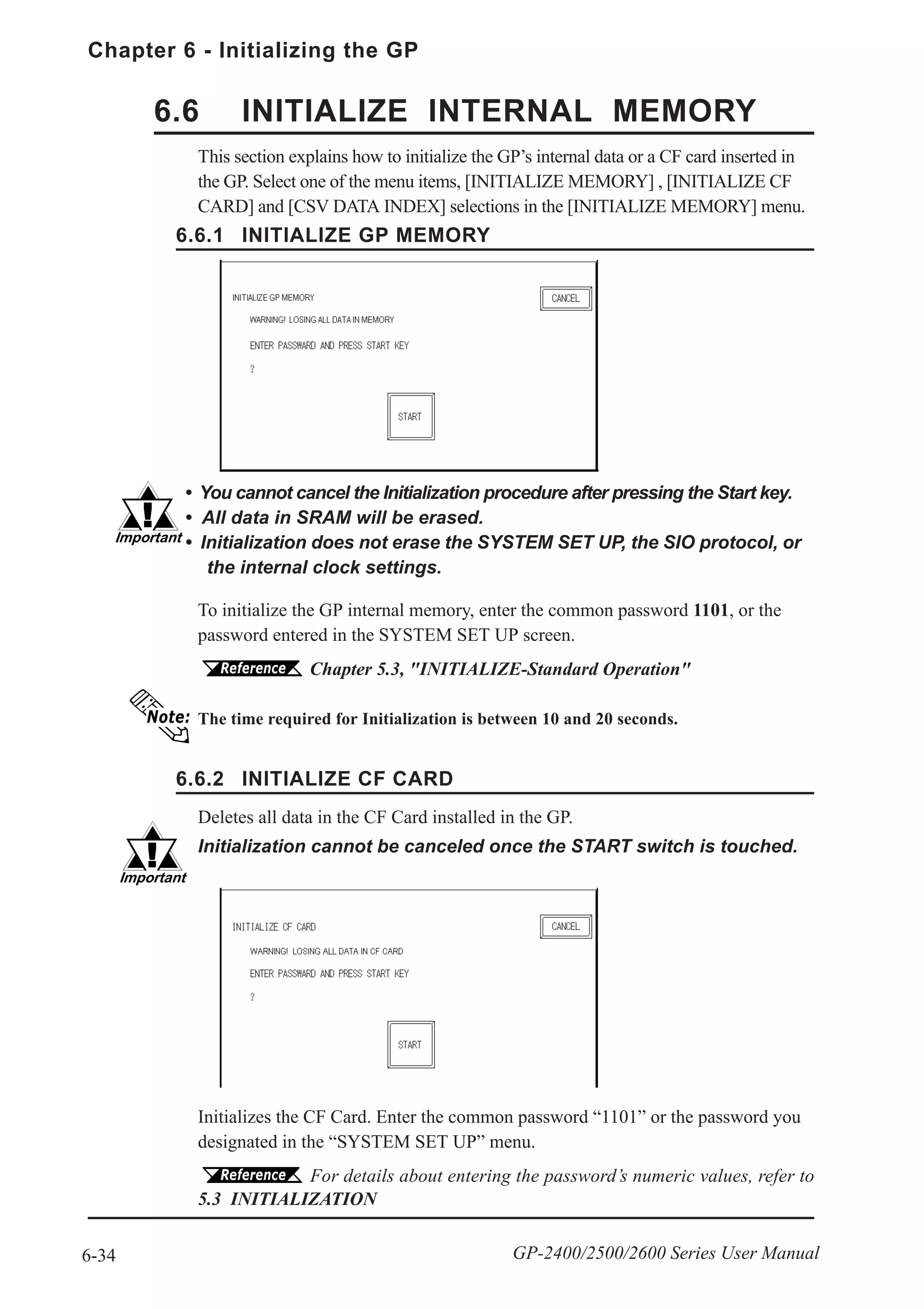 Chapter 6 - Initializing the GP
6-34 GP-2400/2500/2600 Series User Manual
6.6 INITIALIZE INTERNAL MEMORY
6.6.1 INITIALIZE GP MEMORY
6.6.2 INITIALIZE CF CARD
Initializes the CF Card. Enter the common password “1101” or the password you
designated in the “SYSTEM SET UP” menu.
For details about entering the password’s numeric values, refer to
5.3 INITIALIZATION
This section explains how to initialize the GP’s internal data or a CF card inserted in
the GP. Select one of the menu items, [INITIALIZE MEMORY] , [INITIALIZE CF
CARD] and [CSV DATA INDEX] selections in the [INITIALIZE MEMORY] menu.
To initialize the GP internal memory, enter the common password 1101, or the
password entered in the SYSTEM SET UP screen.
Chapter 5.3, "INITIALIZE-Standard Operation"
The time required for Initialization is between 10 and 20 seconds.
• You cannot cancel the Initialization procedure after pressing the Start key.
• AIl data in SRAM will be erased.
• Initialization does not erase the SYSTEM SET UP, the SIO protocol, or
the internal clock settings.
Deletes all data in the CF Card installed in the GP.
Initialization cannot be canceled once the START switch is touched.
 