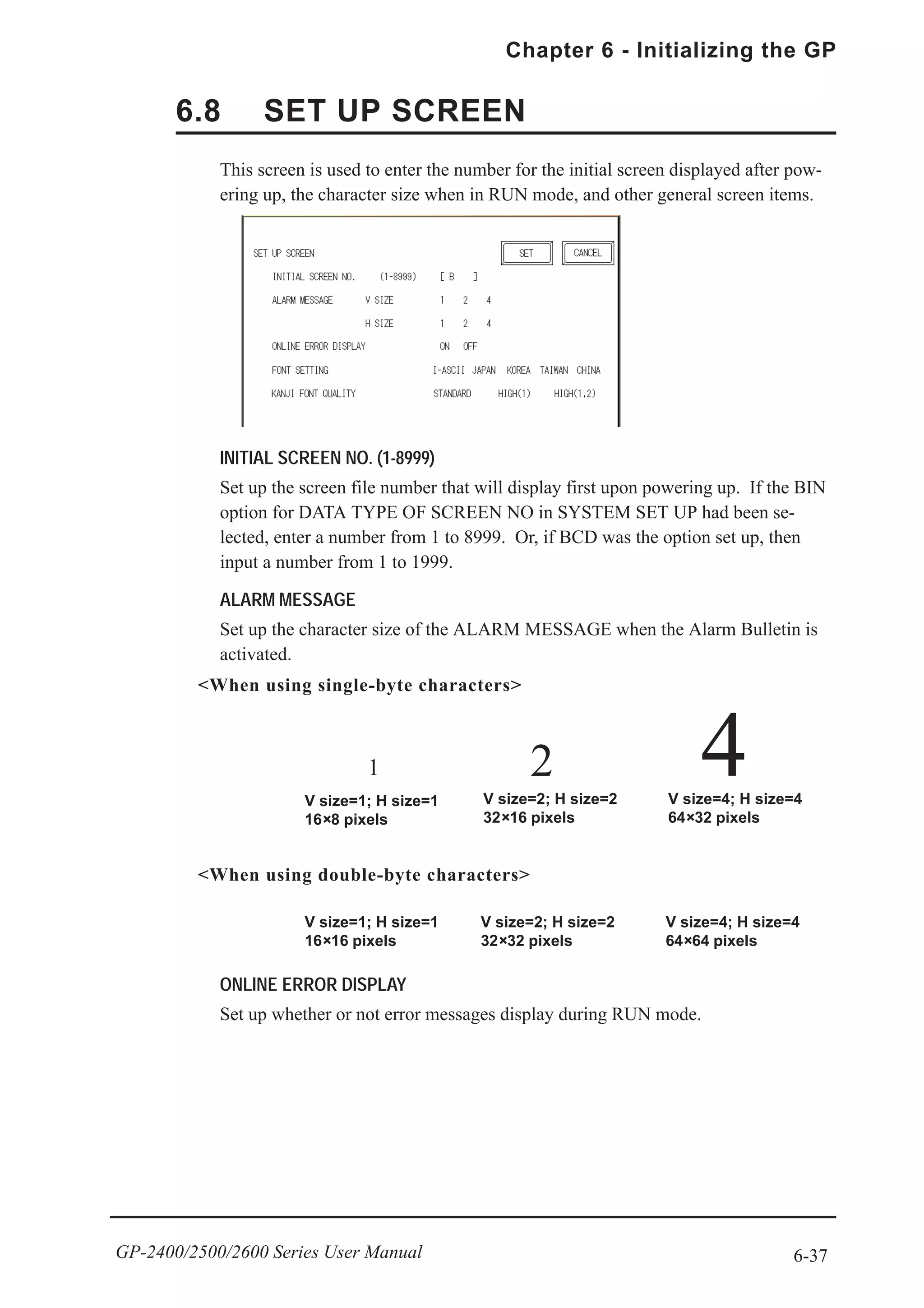 6-37
Chapter 6 - Initializing the GP
GP-2400/2500/2600 Series User Manual
This screen is used to enter the number for the initial screen displayed after pow-
ering up, the character size when in RUN mode, and other general screen items.
INITIAL SCREEN NO. (1-8999)
Set up the screen file number that will display first upon powering up. If the BIN
option for DATA TYPE OF SCREEN NO in SYSTEM SET UP had been se-
lected, enter a number from 1 to 8999. Or, if BCD was the option set up, then
input a number from 1 to 1999.
ALARM MESSAGE
Set up the character size of the ALARM MESSAGE when the Alarm Bulletin is
activated.
ONLINE ERROR DISPLAY
Set up whether or not error messages display during RUN mode.
<When using single-byte characters>
<When using double-byte characters>
V size=4; H size=4
64×32 pixels
41
V size=1; H size=1
16×8 pixels
2
V size=2; H size=2
32×16 pixels
V size=1; H size=1
16×16 pixels
V size=2; H size=2
32×32 pixels
V size=4; H size=4
64×64 pixels
6.8 SET UP SCREEN
 