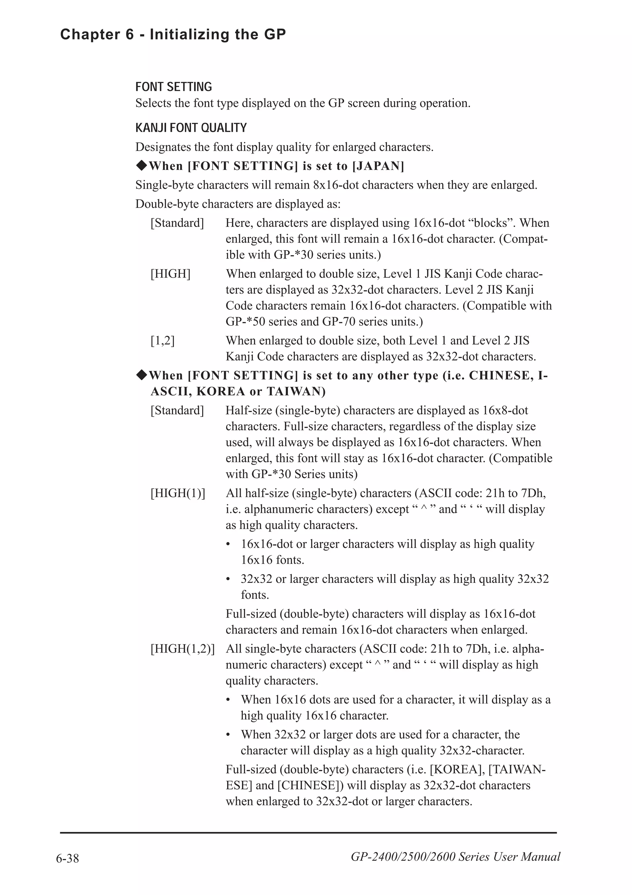 Chapter 6 - Initializing the GP
6-38 GP-2400/2500/2600 Series User Manual
FONT SETTING
Selects the font type displayed on the GP screen during operation.
KANJI FONT QUALITY
Designates the font display quality for enlarged characters.
When [FONT SETTING] is set to [JAPAN]
Single-byte characters will remain 8x16-dot characters when they are enlarged.
Double-byte characters are displayed as:
[Standard] Here, characters are displayed using 16x16-dot “blocks”. When
enlarged, this font will remain a 16x16-dot character. (Compat-
ible with GP-*30 series units.)
[HIGH] When enlarged to double size, Level 1 JIS Kanji Code charac-
ters are displayed as 32x32-dot characters. Level 2 JIS Kanji
Code characters remain 16x16-dot characters. (Compatible with
GP-*50 series and GP-70 series units.)
[1,2] When enlarged to double size, both Level 1 and Level 2 JIS
Kanji Code characters are displayed as 32x32-dot characters.
When [FONT SETTING] is set to any other type (i.e. CHINESE, I-
ASCII, KOREA or TAIWAN)
[Standard] Half-size (single-byte) characters are displayed as 16x8-dot
characters. Full-size characters, regardless of the display size
used, will always be displayed as 16x16-dot characters. When
enlarged, this font will stay as 16x16-dot character. (Compatible
with GP-*30 Series units)
[HIGH(1)] All half-size (single-byte) characters (ASCII code: 21h to 7Dh,
i.e. alphanumeric characters) except “ ^ ” and “ ‘ “ will display
as high quality characters.
• 16x16-dot or larger characters will display as high quality
16x16 fonts.
• 32x32 or larger characters will display as high quality 32x32
fonts.
Full-sized (double-byte) characters will display as 16x16-dot
characters and remain 16x16-dot characters when enlarged.
[HIGH(1,2)] All single-byte characters (ASCII code: 21h to 7Dh, i.e. alpha-
numeric characters) except “ ^ ” and “ ‘ “ will display as high
quality characters.
• When 16x16 dots are used for a character, it will display as a
high quality 16x16 character.
• When 32x32 or larger dots are used for a character, the
character will display as a high quality 32x32-character.
Full-sized (double-byte) characters (i.e. [KOREA], [TAIWAN-
ESE] and [CHINESE]) will display as 32x32-dot characters
when enlarged to 32x32-dot or larger characters.
 