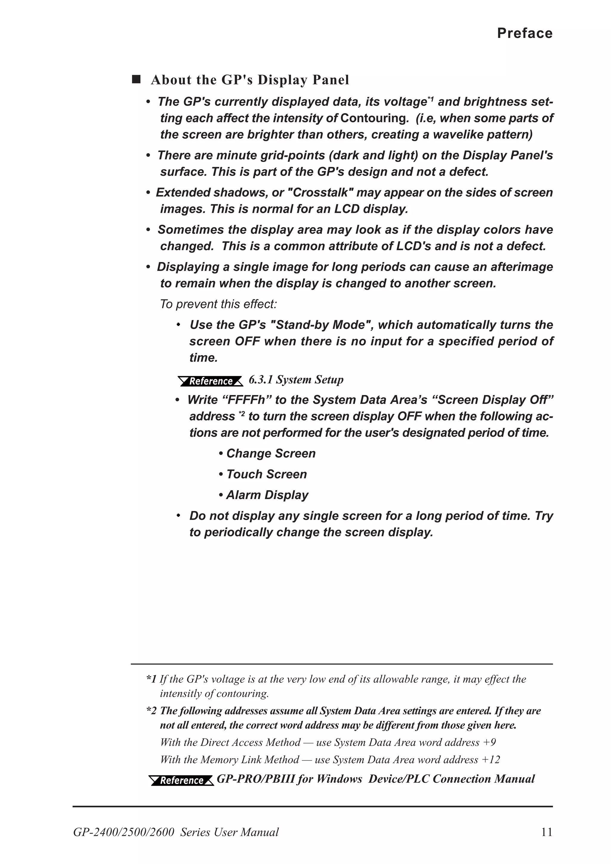 GP-2400/2500/2600 Series User Manual 11
Preface
About the GP's Display Panel
• The GP's currently displayed data, its voltage*1
and brightness set-
ting each affect the intensity of Contouring. (i.e, when some parts of
the screen are brighter than others, creating a wavelike pattern)
• There are minute grid-points (dark and light) on the Display Panel's
surface. This is part of the GP's design and not a defect.
• Extended shadows, or "Crosstalk" may appear on the sides of screen
images. This is normal for an LCD display.
• Sometimes the display area may look as if the display colors have
changed. This is a common attribute of LCD's and is not a defect.
• Displaying a single image for long periods can cause an afterimage
to remain when the display is changed to another screen.
To prevent this effect:
Use the GP's "Stand-by Mode", which automatically turns the
screen OFF when there is no input for a specified period of
time.
6.3.1 System Setup
• Write “FFFFh” to the System Data Area’s “Screen Display Off”
address *2
to turn the screen display OFF when the following ac-
tions are not performed for the user's designated period of time.
• Change Screen
• Touch Screen
• Alarm Display
Do not display any single screen for a long period of time. Try
to periodically change the screen display.
*1 If the GP's voltage is at the very low end of its allowable range, it may effect the
intensitly of contouring.
*2 The following addresses assume all System Data Area settings are entered. If they are
not all entered, the correct word address may be different from those given here.
With the Direct Access Method — use System Data Area word address +9
With the Memory Link Method — use System Data Area word address +12
GP-PRO/PBIII for Windows Device/PLC Connection Manual
 