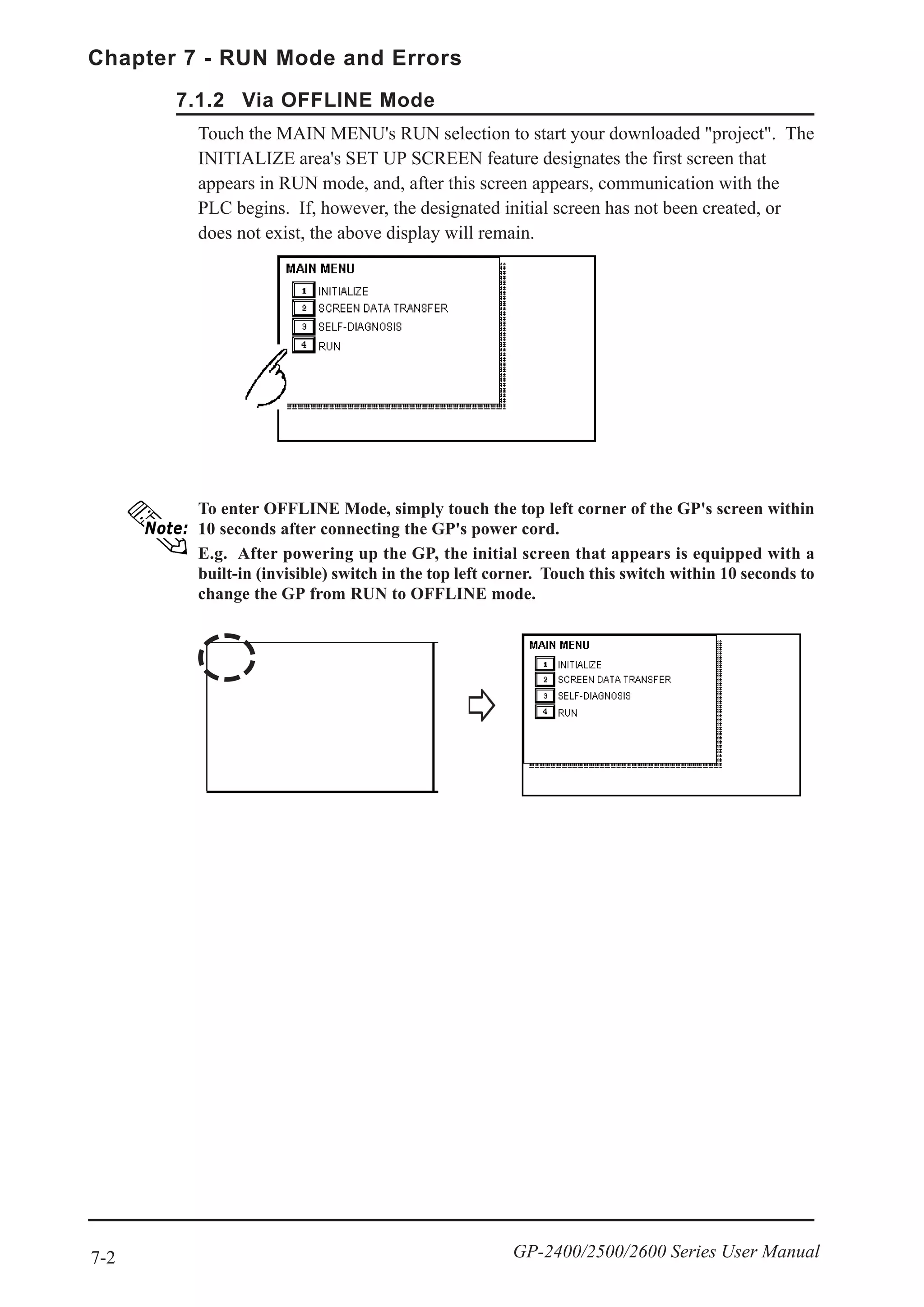 7-2
Chapter 7 - RUN Mode and Errors
GP-2400/2500/2600 Series User Manual
To enter OFFLINE Mode, simply touch the top left corner of the GP's screen within
10 seconds after connecting the GP's power cord.
E.g. After powering up the GP, the initial screen that appears is equipped with a
built-in (invisible) switch in the top left corner. Touch this switch within 10 seconds to
change the GP from RUN to OFFLINE mode.
Touch the MAIN MENU's RUN selection to start your downloaded "project". The
INITIALIZE area's SET UP SCREEN feature designates the first screen that
appears in RUN mode, and, after this screen appears, communication with the
PLC begins. If, however, the designated initial screen has not been created, or
does not exist, the above display will remain.
7.1.2 Via OFFLINE Mode
 