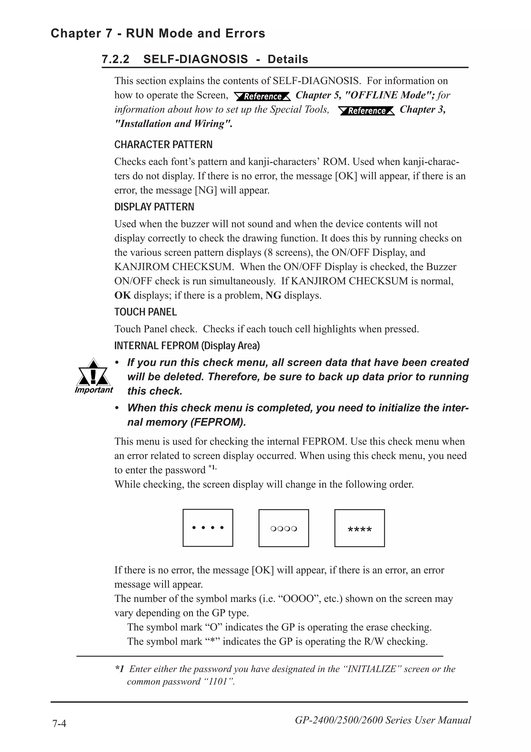 7-4
Chapter 7 - RUN Mode and Errors
GP-2400/2500/2600 Series User Manual
CHARACTER PATTERN
Checks each font’s pattern and kanji-characters’ ROM. Used when kanji-charac-
ters do not display. If there is no error, the message [OK] will appear, if there is an
error, the message [NG] will appear.
DISPLAY PATTERN
Used when the buzzer will not sound and when the device contents will not
display correctly to check the drawing function. It does this by running checks on
the various screen pattern displays (8 screens), the ON/OFF Display, and
KANJIROM CHECKSUM. When the ON/OFF Display is checked, the Buzzer
ON/OFF check is run simultaneously. If KANJIROM CHECKSUM is normal,
OK displays; if there is a problem, NG displays.
TOUCH PANEL
Touch Panel check. Checks if each touch cell highlights when pressed.
INTERNAL FEPROM (Display Area)
• If you run this check menu, all screen data that have been created
will be deleted. Therefore, be sure to back up data prior to running
this check.
• When this check menu is completed, you need to initialize the inter-
nal memory (FEPROM).
7.2.2 SELF-DIAGNOSIS - Details
This section explains the contents of SELF-DIAGNOSIS. For information on
how to operate the Screen, Chapter 5, "OFFLINE Mode"; for
information about how to set up the Special Tools, Chapter 3,
"Installation and Wiring".
This menu is used for checking the internal FEPROM. Use this check menu when
an error related to screen display occurred. When using this check menu, you need
to enter the password *1.
While checking, the screen display will change in the following order.
If there is no error, the message [OK] will appear, if there is an error, an error
message will appear.
The number of the symbol marks (i.e. “OOOO”, etc.) shown on the screen may
vary depending on the GP type.
The symbol mark “O” indicates the GP is operating the erase checking.
The symbol mark “*” indicates the GP is operating the R/W checking.
*1 Enter either the password you have designated in the “INITIALIZE” screen or the
common password “1101”.
****
 