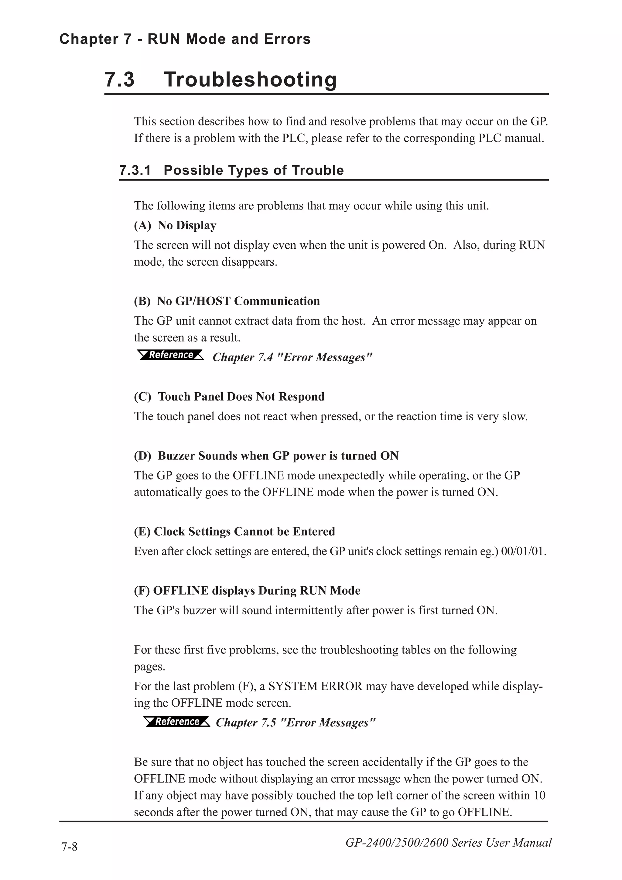 7-8
Chapter 7 - RUN Mode and Errors
GP-2400/2500/2600 Series User Manual
The following items are problems that may occur while using this unit.
(A) No Display
The screen will not display even when the unit is powered On. Also, during RUN
mode, the screen disappears.
(B) No GP/HOST Communication
The GP unit cannot extract data from the host. An error message may appear on
the screen as a result.
Chapter 7.4 "Error Messages"
(C) Touch Panel Does Not Respond
The touch panel does not react when pressed, or the reaction time is very slow.
(D) Buzzer Sounds when GP power is turned ON
The GP goes to the OFFLINE mode unexpectedly while operating, or the GP
automatically goes to the OFFLINE mode when the power is turned ON.
(E) Clock Settings Cannot be Entered
Even after clock settings are entered, the GP unit's clock settings remain eg.) 00/01/01.
(F) OFFLINE displays During RUN Mode
The GP's buzzer will sound intermittently after power is first turned ON.
For these first five problems, see the troubleshooting tables on the following
pages.
For the last problem (F), a SYSTEM ERROR may have developed while display-
ing the OFFLINE mode screen.
Chapter 7.5 "Error Messages"
Be sure that no object has touched the screen accidentally if the GP goes to the
OFFLINE mode without displaying an error message when the power turned ON.
If any object may have possibly touched the top left corner of the screen within 10
seconds after the power turned ON, that may cause the GP to go OFFLINE.
This section describes how to find and resolve problems that may occur on the GP.
If there is a problem with the PLC, please refer to the corresponding PLC manual.
7.3 Troubleshooting
7.3.1 Possible Types of Trouble
 