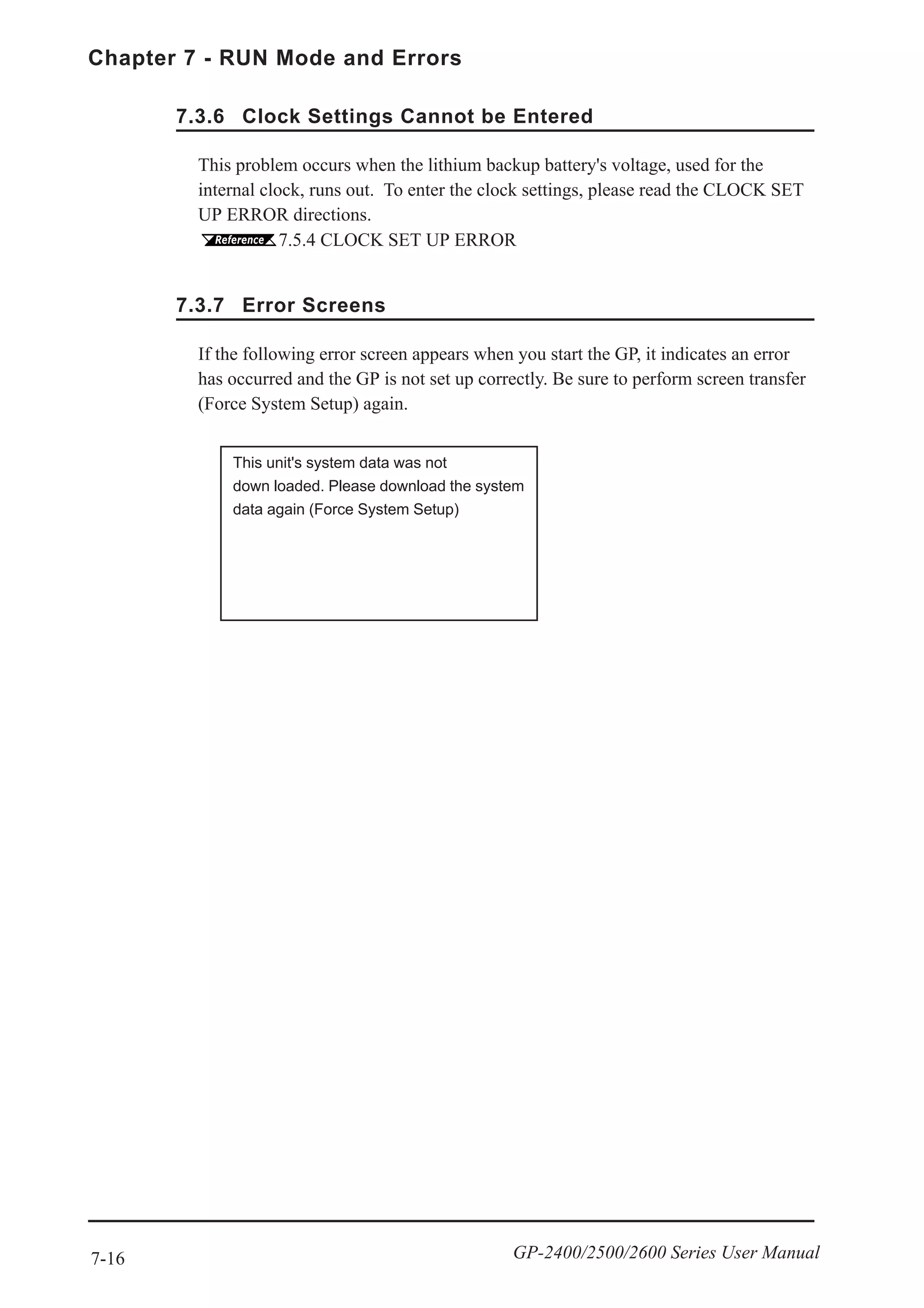 7-16
Chapter 7 - RUN Mode and Errors
GP-2400/2500/2600 Series User Manual
7.3.7 Error Screens
If the following error screen appears when you start the GP, it indicates an error
has occurred and the GP is not set up correctly. Be sure to perform screen transfer
(Force System Setup) again.
This unit's system data was not
down loaded. Please download the system
data again (Force System Setup)
7.3.6 Clock Settings Cannot be Entered
This problem occurs when the lithium backup battery's voltage, used for the
internal clock, runs out. To enter the clock settings, please read the CLOCK SET
UP ERROR directions.
7.5.4 CLOCK SET UP ERROR
 