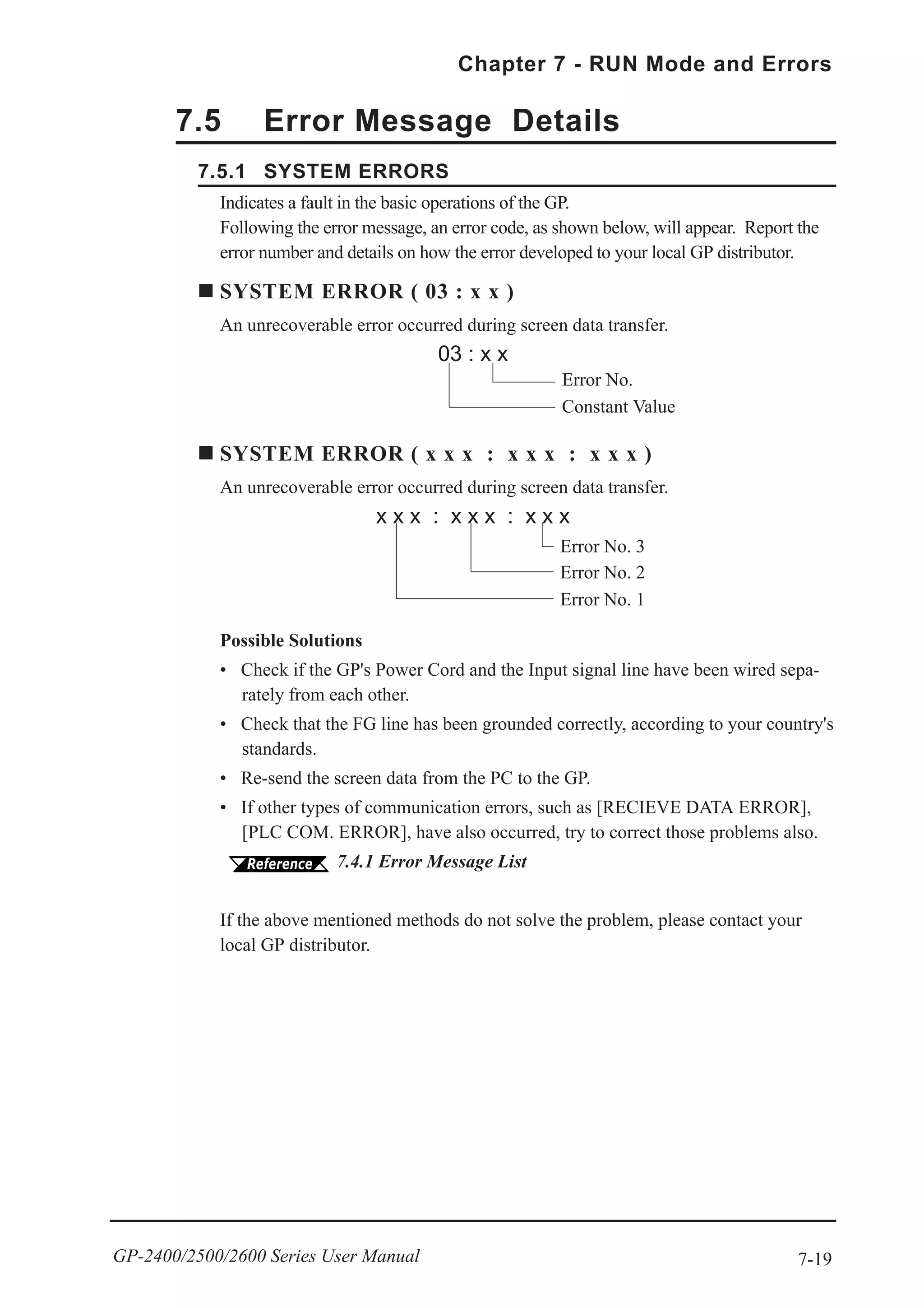 7-19
Chapter 7 - RUN Mode and Errors
GP-2400/2500/2600 Series User Manual
7.5 Error Message Details
7.5.1 SYSTEM ERRORS
Indicates a fault in the basic operations of the GP.
Following the error message, an error code, as shown below, will appear. Report the
error number and details on how the error developed to your local GP distributor.
SYSTEM ERROR ( 03 : x x )
An unrecoverable error occurred during screen data transfer.
03 : x x
Possible Solutions
• Check if the GP's Power Cord and the Input signal line have been wired sepa-
rately from each other.
• Check that the FG line has been grounded correctly, according to your country's
standards.
• Re-send the screen data from the PC to the GP.
• If other types of communication errors, such as [RECIEVE DATA ERROR],
[PLC COM. ERROR], have also occurred, try to correct those problems also.
7.4.1 Error Message List
If the above mentioned methods do not solve the problem, please contact your
local GP distributor.
Error No.
Constant Value
SYSTEM ERROR ( x x x : x x x : x x x )
An unrecoverable error occurred during screen data transfer.
x x x : x x x : x x x
Error No. 2
Error No. 3
Error No. 1
 