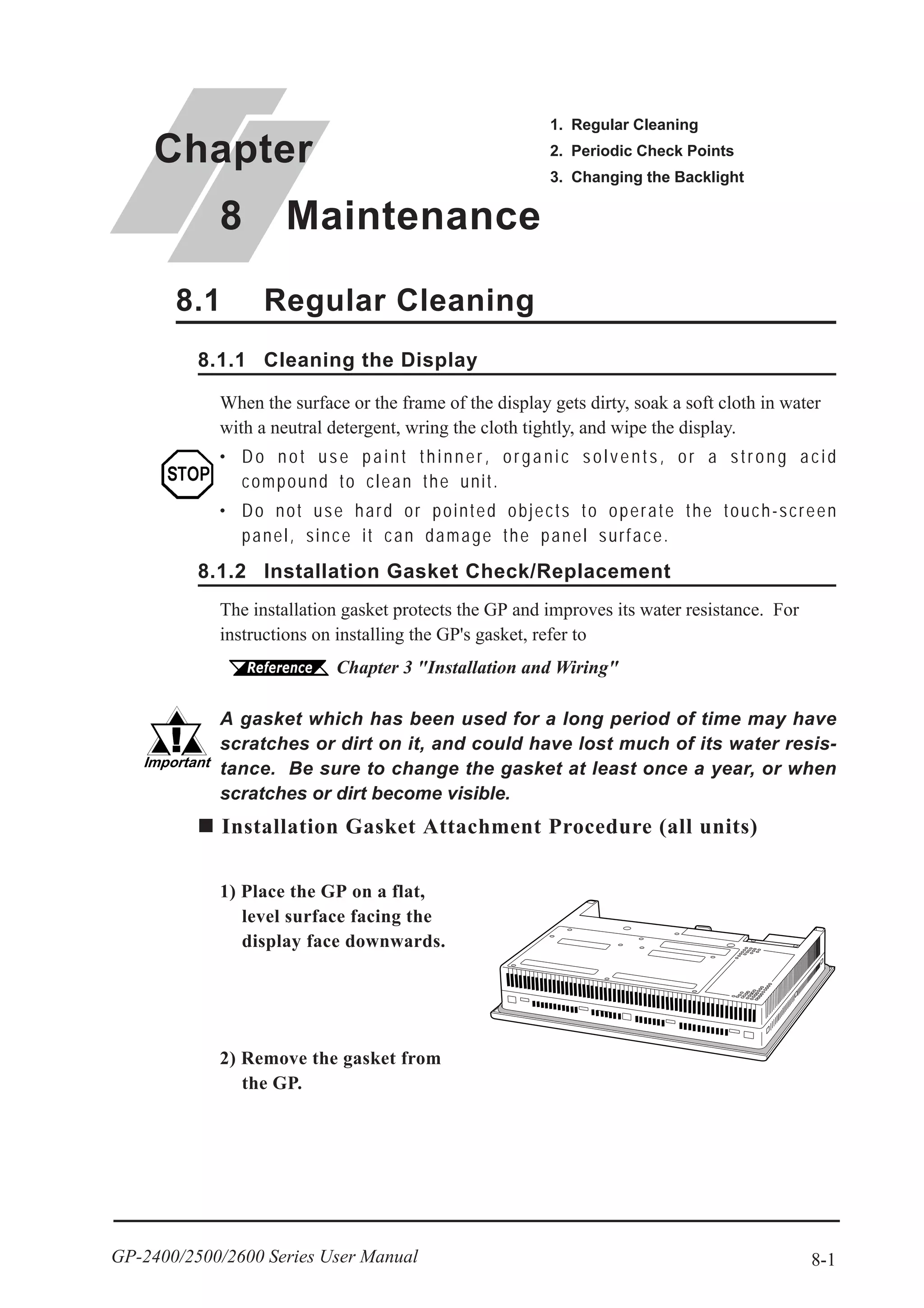 8-1GP-2400/2500/2600 Series User Manual
Chapter
8 Maintenance
1. Regular Cleaning
2. Periodic Check Points
3. Changing the Backlight
When the surface or the frame of the display gets dirty, soak a soft cloth in water
with a neutral detergent, wring the cloth tightly, and wipe the display.
• Do not use paint thinner, organic solvents, or a strong acid
compound to clean the unit.
• Do not use hard or pointed objects to operate the touch-screen
panel, since it can damage the panel surface.
8.1 Regular Cleaning
8.1.1 Cleaning the Display
8.1.2 Installation Gasket Check/Replacement
The installation gasket protects the GP and improves its water resistance. For
instructions on installing the GP's gasket, refer to
Chapter 3 "Installation and Wiring"
A gasket which has been used for a long period of time may have
scratches or dirt on it, and could have lost much of its water resis-
tance. Be sure to change the gasket at least once a year, or when
scratches or dirt become visible.
Installation Gasket Attachment Procedure (all units)
1) Place the GP on a flat,
level surface facing the
display face downwards.
2) Remove the gasket from
the GP.
 