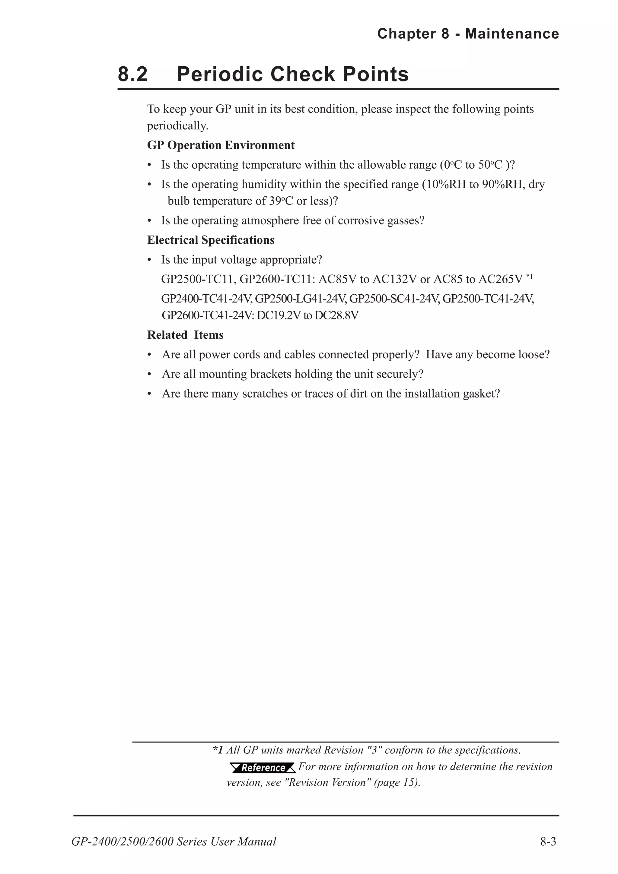 GP-2400/2500/2600 Series User Manual 8-3
Chapter 8 - Maintenance
8.2 Periodic Check Points
To keep your GP unit in its best condition, please inspect the following points
periodically.
GP Operation Environment
• Is the operating temperature within the allowable range (0o
C to 50o
C )?
• Is the operating humidity within the specified range (10%RH to 90%RH, dry
bulb temperature of 39o
C or less)?
• Is the operating atmosphere free of corrosive gasses?
Electrical Specifications
• Is the input voltage appropriate?
GP2500-TC11, GP2600-TC11: AC85V to AC132V or AC85 to AC265V *1
GP2400-TC41-24V, GP2500-LG41-24V, GP2500-SC41-24V, GP2500-TC41-24V,
GP2600-TC41-24V: DC19.2V to DC28.8V
Related Items
• Are all power cords and cables connected properly? Have any become loose?
• Are all mounting brackets holding the unit securely?
• Are there many scratches or traces of dirt on the installation gasket?
*1 All GP units marked Revision "3" conform to the specifications.
For more information on how to determine the revision
version, see "Revision Version" (page 15).
 