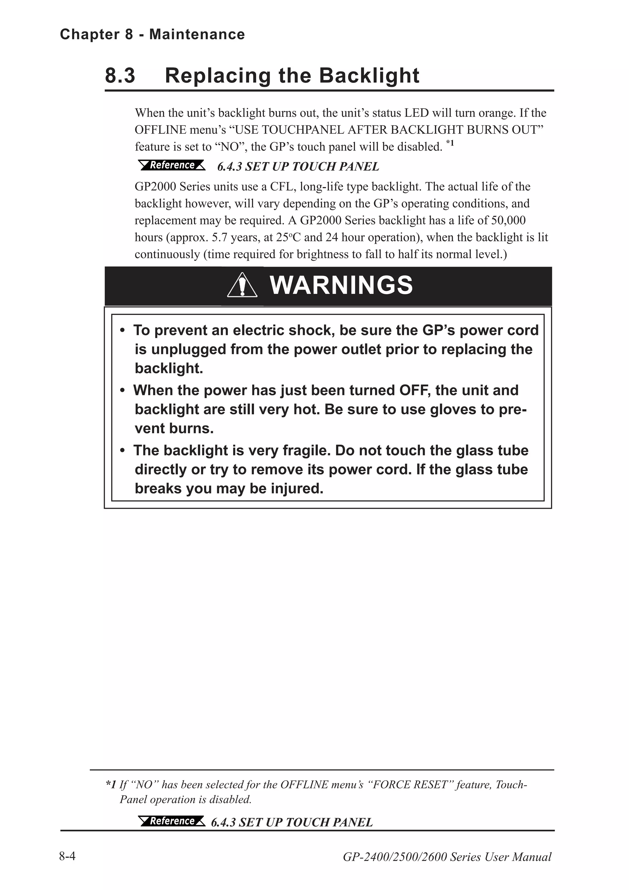 Chapter 8 - Maintenance
GP-2400/2500/2600 Series User Manual8-4
8.3 Replacing the Backlight
When the unit’s backlight burns out, the unit’s status LED will turn orange. If the
OFFLINE menu’s “USE TOUCHPANEL AFTER BACKLIGHT BURNS OUT”
feature is set to “NO”, the GP’s touch panel will be disabled. *1
6.4.3 SET UP TOUCH PANEL
GP2000 Series units use a CFL, long-life type backlight. The actual life of the
backlight however, will vary depending on the GP’s operating conditions, and
replacement may be required. A GP2000 Series backlight has a life of 50,000
hours (approx. 5.7 years, at 25o
C and 24 hour operation), when the backlight is lit
continuously (time required for brightness to fall to half its normal level.)
*1 If “NO” has been selected for the OFFLINE menu’s “FORCE RESET” feature, Touch-
Panel operation is disabled.
6.4.3 SET UP TOUCH PANEL
WARNINGS
• To prevent an electric shock, be sure the GP’s power cord
is unplugged from the power outlet prior to replacing the
backlight.
• When the power has just been turned OFF, the unit and
backlight are still very hot. Be sure to use gloves to pre-
vent burns.
• The backlight is very fragile. Do not touch the glass tube
directly or try to remove its power cord. If the glass tube
breaks you may be injured.
 