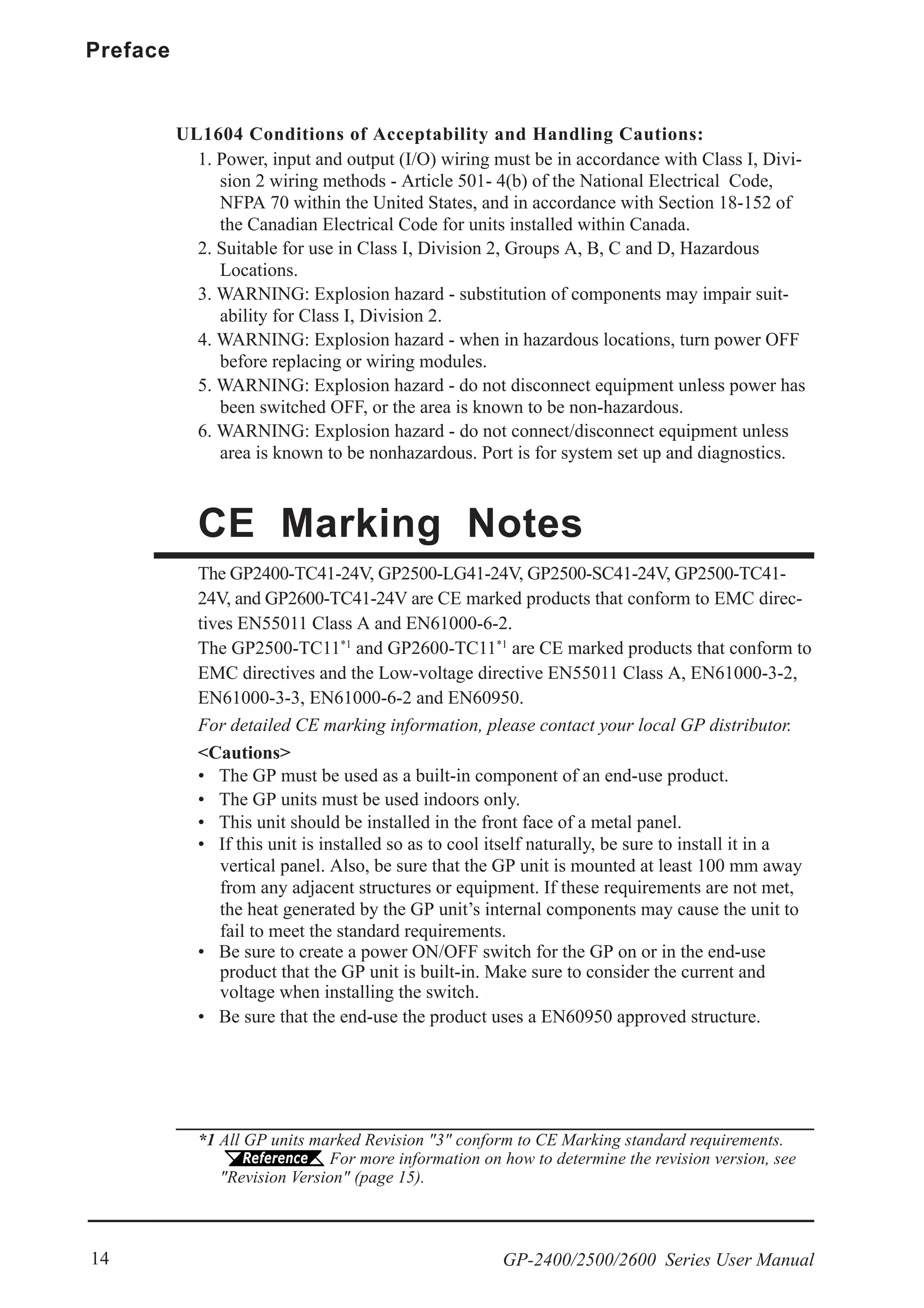 Preface
GP-2400/2500/2600 Series User Manual14
CE Marking Notes
The GP2400-TC41-24V, GP2500-LG41-24V, GP2500-SC41-24V, GP2500-TC41-
24V, and GP2600-TC41-24V are CE marked products that conform to EMC direc-
tives EN55011 Class A and EN61000-6-2.
The GP2500-TC11*1
and GP2600-TC11*1
are CE marked products that conform to
EMC directives and the Low-voltage directive EN55011 Class A, EN61000-3-2,
EN61000-3-3, EN61000-6-2 and EN60950.
For detailed CE marking information, please contact your local GP distributor.
UL1604 Conditions of Acceptability and Handling Cautions:
1. Power, input and output (I/O) wiring must be in accordance with Class I, Divi-
sion 2 wiring methods - Article 501- 4(b) of the National Electrical Code,
NFPA 70 within the United States, and in accordance with Section 18-152 of
the Canadian Electrical Code for units installed within Canada.
2. Suitable for use in Class I, Division 2, Groups A, B, C and D, Hazardous
Locations.
3. WARNING: Explosion hazard - substitution of components may impair suit-
ability for Class I, Division 2.
4. WARNING: Explosion hazard - when in hazardous locations, turn power OFF
before replacing or wiring modules.
5. WARNING: Explosion hazard - do not disconnect equipment unless power has
been switched OFF, or the area is known to be non-hazardous.
6. WARNING: Explosion hazard - do not connect/disconnect equipment unless
area is known to be nonhazardous. Port is for system set up and diagnostics.
<Cautions>
• The GP must be used as a built-in component of an end-use product.
• The GP units must be used indoors only.
• This unit should be installed in the front face of a metal panel.
• If this unit is installed so as to cool itself naturally, be sure to install it in a
vertical panel. Also, be sure that the GP unit is mounted at least 100 mm away
from any adjacent structures or equipment. If these requirements are not met,
the heat generated by the GP unit’s internal components may cause the unit to
fail to meet the standard requirements.
• Be sure to create a power ON/OFF switch for the GP on or in the end-use
product that the GP unit is built-in. Make sure to consider the current and
voltage when installing the switch.
• Be sure that the end-use the product uses a EN60950 approved structure.
*1 All GP units marked Revision "3" conform to CE Marking standard requirements.
For more information on how to determine the revision version, see
"Revision Version" (page 15).
 