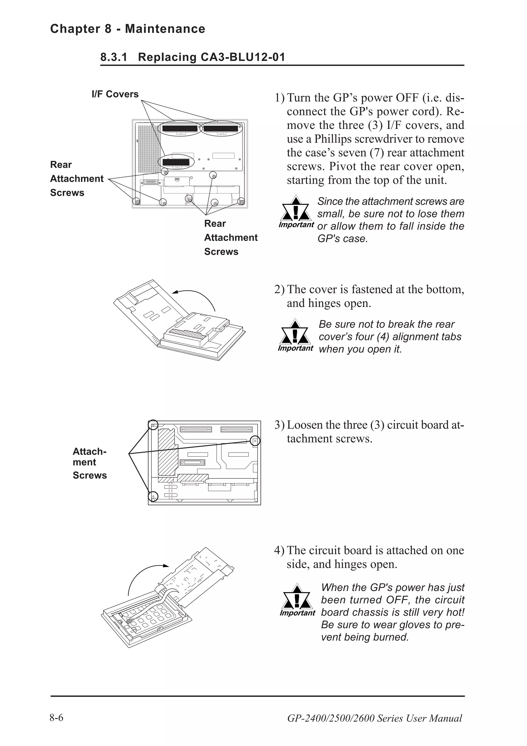 Chapter 8 - Maintenance
GP-2400/2500/2600 Series User Manual8-6
1) Turn the GP’s power OFF (i.e. dis-
connect the GP's power cord). Re-
move the three (3) I/F covers, and
use a Phillips screwdriver to remove
the case’s seven (7) rear attachment
screws. Pivot the rear cover open,
starting from the top of the unit.
2) The cover is fastened at the bottom,
and hinges open.
3) Loosen the three (3) circuit board at-
tachment screws.
4) The circuit board is attached on one
side, and hinges open.
Be sure not to break the rear
cover’s four (4) alignment tabs
when you open it.
Since the attachment screws are
small, be sure not to lose them
or allow them to fall inside the
GP's case.
When the GP's power has just
been turned OFF, the circuit
board chassis is still very hot!
Be sure to wear gloves to pre-
vent being burned.
Attach-
ment
Screws
I/F Covers
Rear
Attachment
Screws
Rear
Attachment
Screws
8.3.1 Replacing CA3-BLU12-01
 