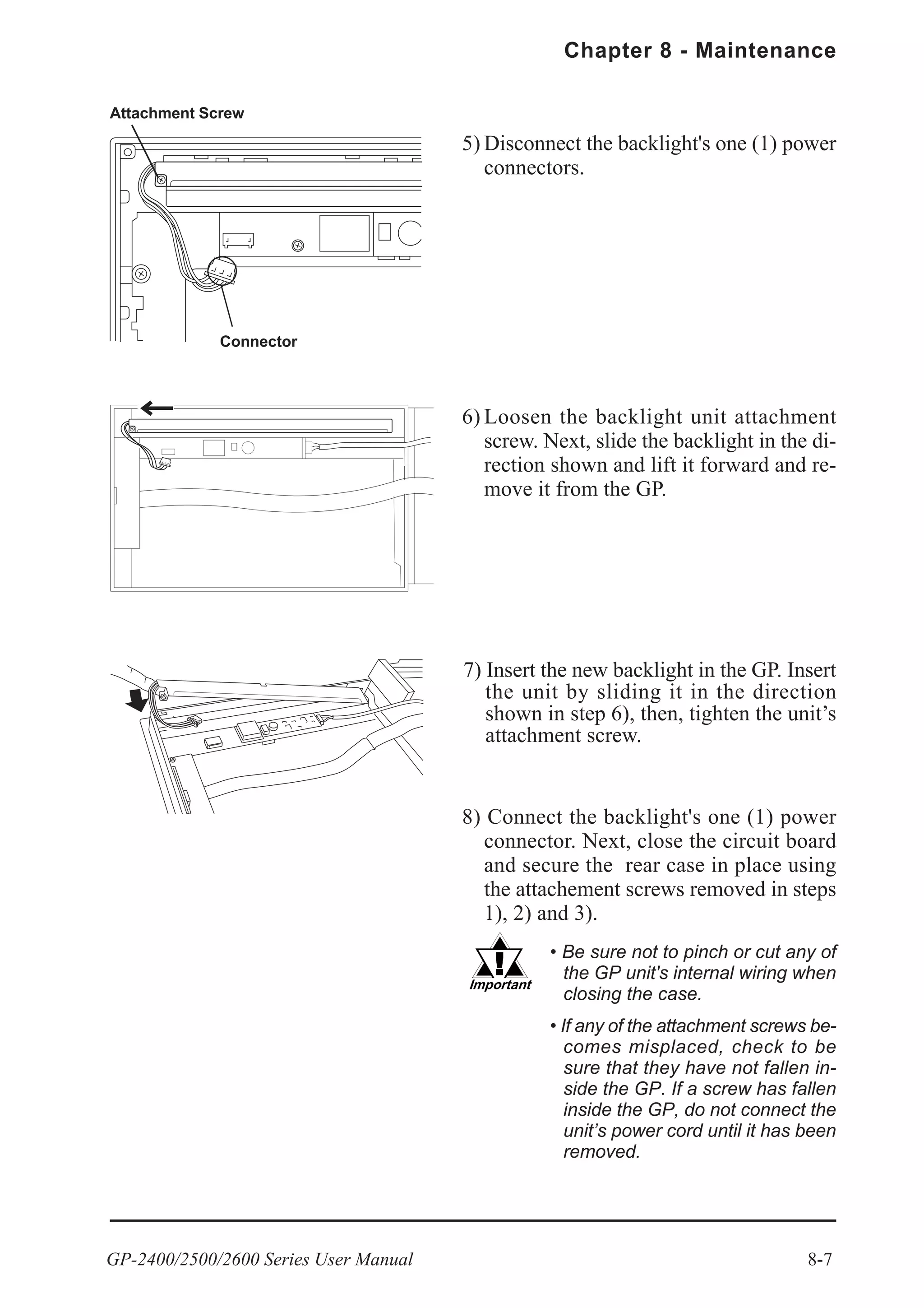 GP-2400/2500/2600 Series User Manual 8-7
Chapter 8 - Maintenance
8) Connect the backlight's one (1) power
connector. Next, close the circuit board
and secure the rear case in place using
the attachement screws removed in steps
1), 2) and 3).
5) Disconnect the backlight's one (1) power
connectors.
6) Loosen the backlight unit attachment
screw. Next, slide the backlight in the di-
rection shown and lift it forward and re-
move it from the GP.
7) Insert the new backlight in the GP. Insert
the unit by sliding it in the direction
shown in step 6), then, tighten the unit’s
attachment screw.
• Be sure not to pinch or cut any of
the GP unit's internal wiring when
closing the case.
• If any of the attachment screws be-
comes misplaced, check to be
sure that they have not fallen in-
side the GP. If a screw has fallen
inside the GP, do not connect the
unit’s power cord until it has been
removed.
Connector
Attachment Screw
 