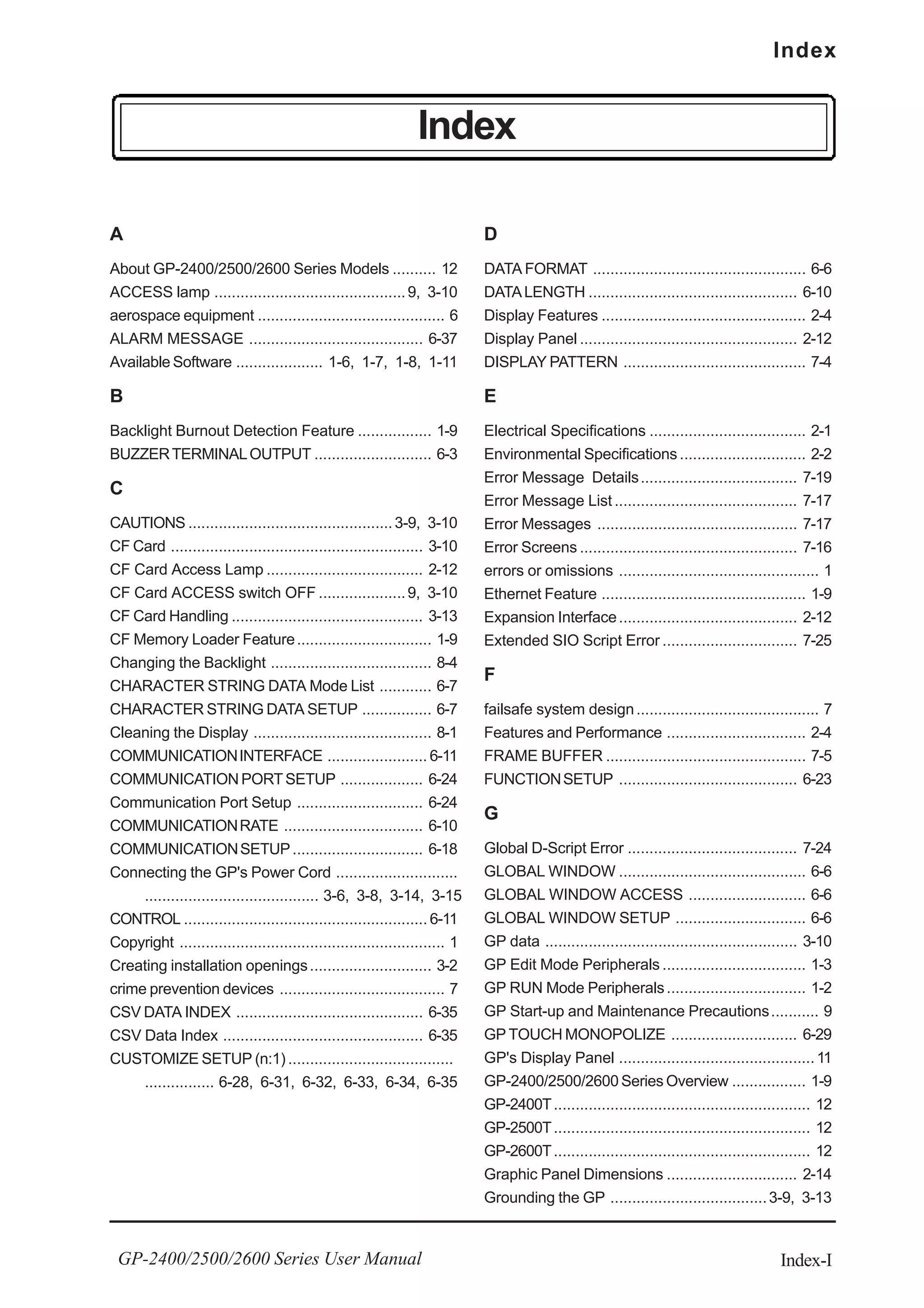 Index-I
Index
GP-2400/2500/2600 Series User Manual
Index
A
About GP-2400/2500/2600 Series Models .......... 12
ACCESS lamp ............................................9, 3-10
aerospace equipment ........................................... 6
ALARM MESSAGE ........................................ 6-37
Available Software .................... 1-6, 1-7, 1-8, 1-11
B
Backlight Burnout Detection Feature ................. 1-9
BUZZERTERMINALOUTPUT ........................... 6-3
C
CAUTIONS ...............................................3-9, 3-10
CF Card .......................................................... 3-10
CF Card Access Lamp .................................... 2-12
CF Card ACCESS switch OFF ....................9, 3-10
CF Card Handling ............................................ 3-13
CF Memory Loader Feature............................... 1-9
Changing the Backlight ..................................... 8-4
CHARACTER STRING DATA Mode List ............ 6-7
CHARACTER STRING DATA SETUP ................ 6-7
Cleaning the Display ......................................... 8-1
COMMUNICATIONINTERFACE ....................... 6-11
COMMUNICATIONPORTSETUP ................... 6-24
Communication Port Setup ............................. 6-24
COMMUNICATIONRATE ................................ 6-10
COMMUNICATIONSETUP.............................. 6-18
Connecting the GP's Power Cord ............................
........................................ 3-6, 3-8, 3-14, 3-15
CONTROL ........................................................ 6-11
Copyright ............................................................. 1
Creating installation openings............................ 3-2
crime prevention devices ...................................... 7
CSV DATA INDEX ........................................... 6-35
CSV Data Index .............................................. 6-35
CUSTOMIZE SETUP (n:1) ......................................
................ 6-28, 6-31, 6-32, 6-33, 6-34, 6-35
D
DATA FORMAT ................................................. 6-6
DATALENGTH ................................................ 6-10
Display Features ............................................... 2-4
Display Panel .................................................. 2-12
DISPLAY PATTERN .......................................... 7-4
E
Electrical Specifications .................................... 2-1
Environmental Specifications ............................. 2-2
Error Message Details.................................... 7-19
Error Message List .......................................... 7-17
Error Messages .............................................. 7-17
Error Screens .................................................. 7-16
errors or omissions .............................................. 1
Ethernet Feature ............................................... 1-9
Expansion Interface......................................... 2-12
Extended SIO Script Error ............................... 7-25
F
failsafe system design.......................................... 7
Features and Performance ................................ 2-4
FRAME BUFFER .............................................. 7-5
FUNCTIONSETUP ......................................... 6-23
G
Global D-Script Error ....................................... 7-24
GLOBAL WINDOW ........................................... 6-6
GLOBAL WINDOW ACCESS ........................... 6-6
GLOBAL WINDOW SETUP .............................. 6-6
GP data .......................................................... 3-10
GP Edit Mode Peripherals ................................. 1-3
GP RUN Mode Peripherals................................ 1-2
GP Start-up and Maintenance Precautions........... 9
GP TOUCH MONOPOLIZE ............................. 6-29
GP's Display Panel .............................................11
GP-2400/2500/2600 Series Overview ................. 1-9
GP-2400T........................................................... 12
GP-2500T........................................................... 12
GP-2600T........................................................... 12
Graphic Panel Dimensions .............................. 2-14
Grounding the GP ....................................3-9, 3-13
 