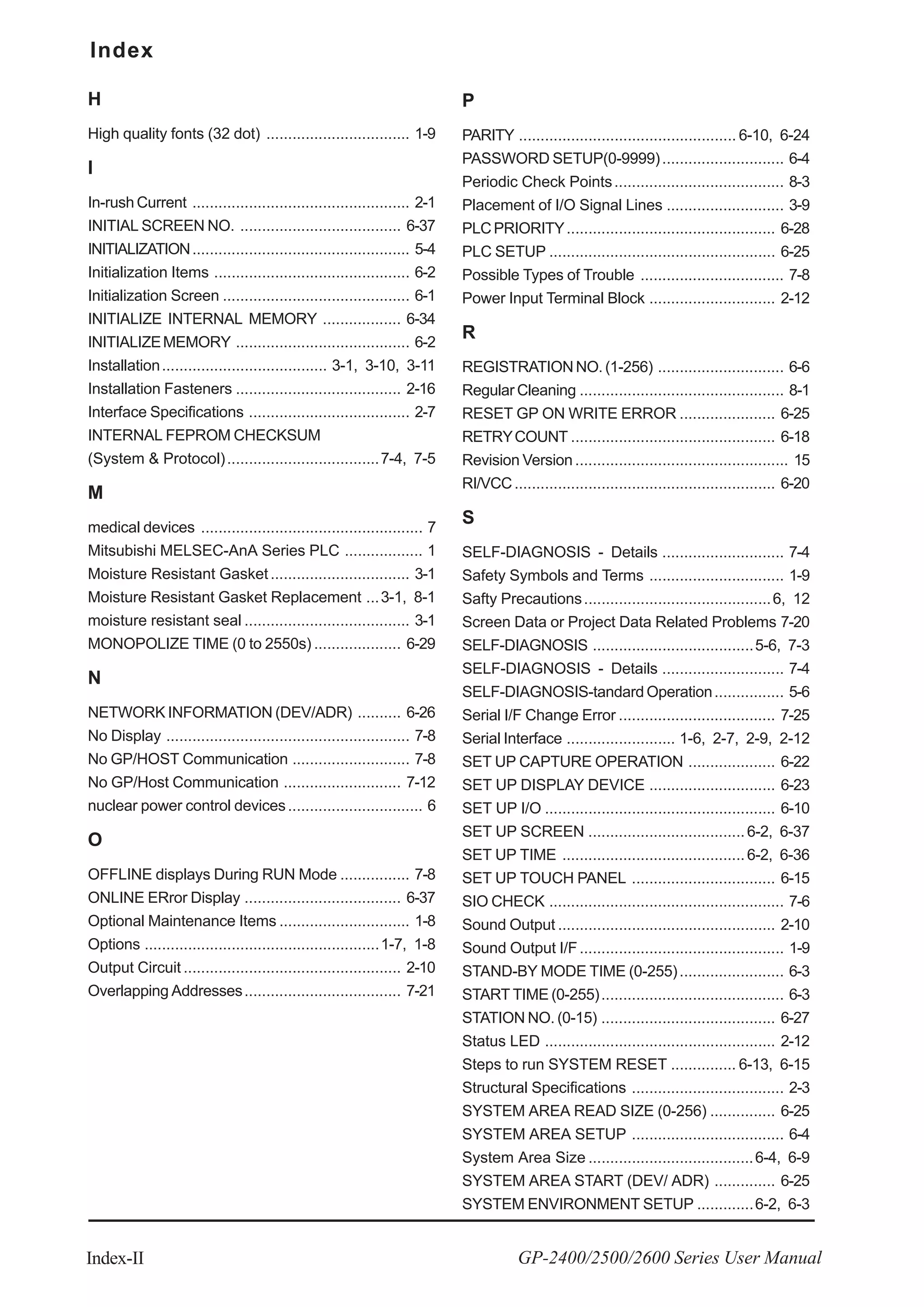 Index
Index-II GP-2400/2500/2600 Series User Manual
H
High quality fonts (32 dot) ................................. 1-9
I
In-rush Current .................................................. 2-1
INITIAL SCREEN NO. ..................................... 6-37
INITIALIZATION.................................................. 5-4
Initialization Items ............................................. 6-2
Initialization Screen ........................................... 6-1
INITIALIZE INTERNAL MEMORY .................. 6-34
INITIALIZEMEMORY ........................................ 6-2
Installation...................................... 3-1, 3-10, 3-11
Installation Fasteners ...................................... 2-16
Interface Specifications ..................................... 2-7
INTERNAL FEPROM CHECKSUM
(System & Protocol)...................................7-4, 7-5
M
medical devices ................................................... 7
Mitsubishi MELSEC-AnA Series PLC .................. 1
Moisture Resistant Gasket................................ 3-1
Moisture Resistant Gasket Replacement ...3-1, 8-1
moisture resistant seal ...................................... 3-1
MONOPOLIZE TIME (0 to 2550s) .................... 6-29
N
NETWORK INFORMATION (DEV/ADR) .......... 6-26
No Display ........................................................ 7-8
No GP/HOST Communication ........................... 7-8
No GP/Host Communication ........................... 7-12
nuclear power control devices............................... 6
O
OFFLINE displays During RUN Mode ................ 7-8
ONLINE ERror Display .................................... 6-37
Optional Maintenance Items .............................. 1-8
Options ......................................................1-7, 1-8
Output Circuit .................................................. 2-10
Overlapping Addresses.................................... 7-21
P
PARITY .................................................. 6-10, 6-24
PASSWORD SETUP(0-9999)............................ 6-4
Periodic Check Points....................................... 8-3
Placement of I/O Signal Lines ........................... 3-9
PLCPRIORITY................................................ 6-28
PLC SETUP .................................................... 6-25
Possible Types of Trouble ................................. 7-8
Power Input Terminal Block ............................. 2-12
R
REGISTRATIONNO.(1-256) ............................. 6-6
Regular Cleaning ............................................... 8-1
RESET GP ON WRITE ERROR ...................... 6-25
RETRYCOUNT ............................................... 6-18
Revision Version ................................................. 15
RI/VCC............................................................ 6-20
S
SELF-DIAGNOSIS - Details ............................ 7-4
Safety Symbols and Terms ............................... 1-9
Safty Precautions...........................................6, 12
Screen Data or Project Data Related Problems 7-20
SELF-DIAGNOSIS .....................................5-6, 7-3
SELF-DIAGNOSIS - Details ............................ 7-4
SELF-DIAGNOSIS-tandard Operation................ 5-6
Serial I/F Change Error .................................... 7-25
Serial Interface ......................... 1-6, 2-7, 2-9, 2-12
SET UP CAPTURE OPERATION .................... 6-22
SET UP DISPLAY DEVICE ............................. 6-23
SET UP I/O ..................................................... 6-10
SET UP SCREEN ....................................6-2, 6-37
SET UP TIME ..........................................6-2, 6-36
SET UP TOUCH PANEL ................................. 6-15
SIO CHECK ...................................................... 7-6
Sound Output .................................................. 2-10
Sound Output I/F............................................... 1-9
STAND-BY MODE TIME (0-255)........................ 6-3
START TIME (0-255).......................................... 6-3
STATION NO. (0-15) ........................................ 6-27
Status LED ..................................................... 2-12
Steps to run SYSTEM RESET ............... 6-13, 6-15
Structural Specifications ................................... 2-3
SYSTEM AREA READ SIZE (0-256) ............... 6-25
SYSTEM AREA SETUP ................................... 6-4
System Area Size ......................................6-4, 6-9
SYSTEM AREA START (DEV/ ADR) .............. 6-25
SYSTEM ENVIRONMENT SETUP .............6-2, 6-3
 