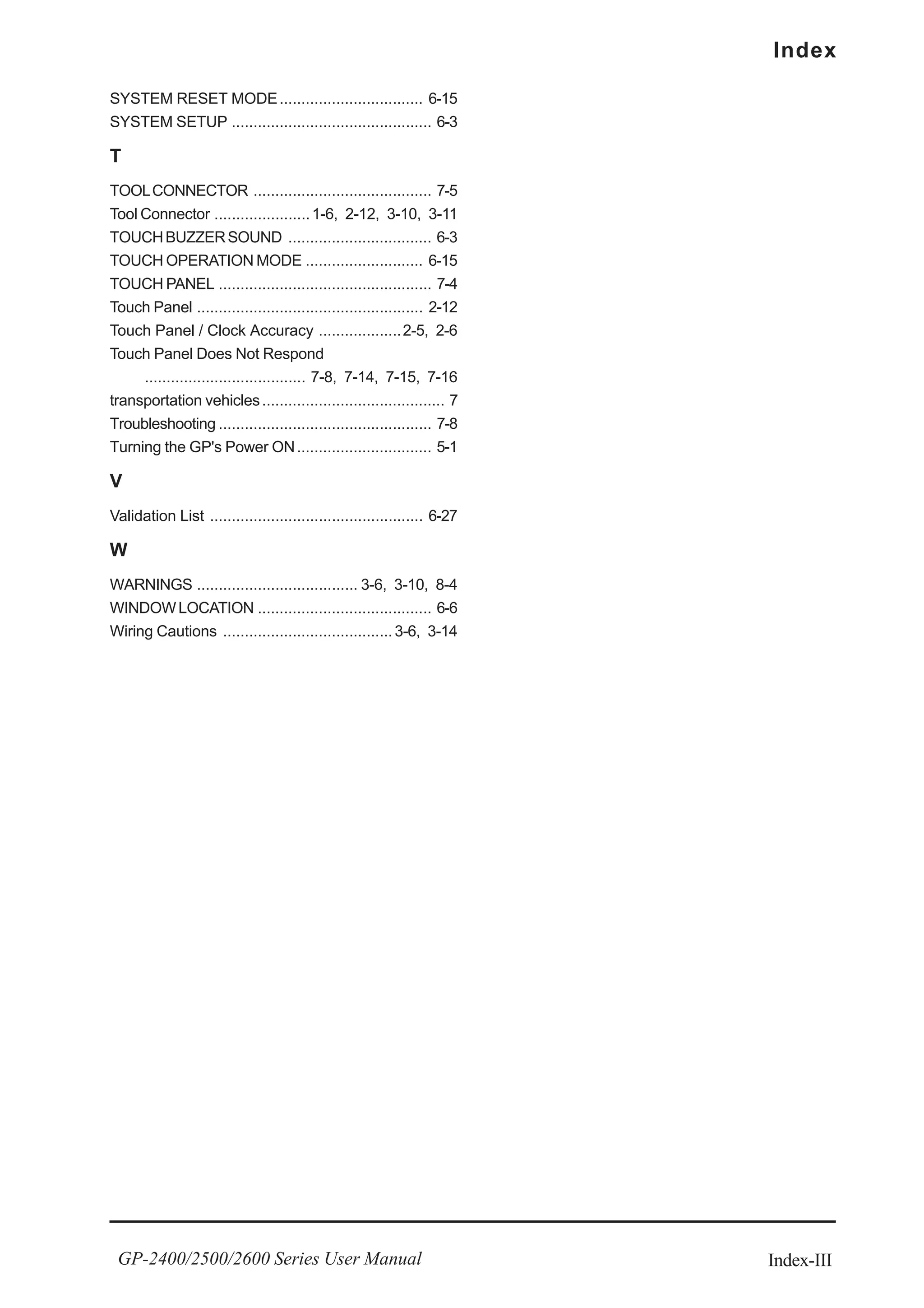 Index-III
Index
GP-2400/2500/2600 Series User Manual
SYSTEM RESET MODE................................. 6-15
SYSTEM SETUP .............................................. 6-3
T
TOOLCONNECTOR ......................................... 7-5
Tool Connector ......................1-6, 2-12, 3-10, 3-11
TOUCHBUZZERSOUND ................................. 6-3
TOUCH OPERATION MODE ........................... 6-15
TOUCH PANEL ................................................. 7-4
Touch Panel .................................................... 2-12
Touch Panel / Clock Accuracy ...................2-5, 2-6
Touch Panel Does Not Respond
..................................... 7-8, 7-14, 7-15, 7-16
transportation vehicles.......................................... 7
Troubleshooting ................................................. 7-8
Turning the GP's Power ON............................... 5-1
V
Validation List ................................................. 6-27
W
WARNINGS ..................................... 3-6, 3-10, 8-4
WINDOWLOCATION ........................................ 6-6
Wiring Cautions .......................................3-6, 3-14
 